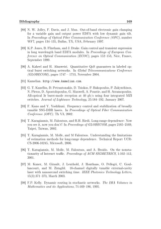Bibliography 169
[88] N. W. Jolley, F. Davis, and J. Mun. Out-of-band electronic gain clamping
for a variable gain and output power EDFA with low dynamic gain tilt.
In Proceedings of Optical Fiber Communication Conference (OFC), number
WF7, pages 134135, Dallas, TX, USA, February 1997.
[89] K.P. Jones, B. Flintham, and J. Drake. Gain control and transient supression
in long wavelength band EDFA modules. In Proceedings of European Con-
ference on Optical Communication (ECOC), pages 152153, Nice, France,
September 1999.
[90] A. Kaheel and H. Alnuweiri. Quantitative QoS guarantees in labeled op-
tical burst switching networks. In Global Telecommunications Conference
(GLOBECOM), pages 1747  1753, November 2004.
[91] Kamelian. http://www.kamelian.com.
[92] G. T. Kanellos, D. Petrantonakis, D. Tsiokos, P. Bakopoulos, P. Zakynthinos,
N. Pleros, D. Apostolopoulos, G. Maxwell, A. Poustie, and H. Avramopoulos.
All-optical 3r burst-mode reception at 40 gb/s using four integrated MZI
switches. Journal of Lightwave Technology, 25:184192, January 2007.
[93] F. Kano and Y. Yoshikuni. Frequency control and stabilization of broadly
tunable SSG-DBR lasers. In Proceedings of Optical Fiber Communication
Conference (OFC). Th V3, 2002.
[94] T. Karagiannis, M. Faloutsos, and R.H. Riedi. Long-range dependence: Now
you see it, now you don't! In Proceedings of GLOBECOM, pages 21652169,
Taipei, Taiwan, 2002.
[95] T. Karagiannis, M. Molle, and M Faloutsos. Understanding the limitations
of estimation methods for long-range dependence. Technical Report UCR-
CS-2006-10245, Microsoft, 2006.
[96] T. Karagiannis, M. Molle, M. Faloutsos, and A. Broido. On the nonsta-
tionarity of Internet trac. Proceedings of ACM SIGMETRICS, 1:102112,
2001.
[97] M. Kauer, M. Girault, J. Leuthold, J. Honthaas, O. Pellegri, C. Goul-
lancourt, and M. Zirngibl. 16-channel digitally tunable external-cavity
laser with nanosecond switching time. IEEE Photonics Technology Letters,
15(3):371373, March 2003.
[98] F.P. Kelly. Dynamic routing in stochastic networks. The IMA Volumes in
Mathematics and its Applications, 71:169186, 1995.
 