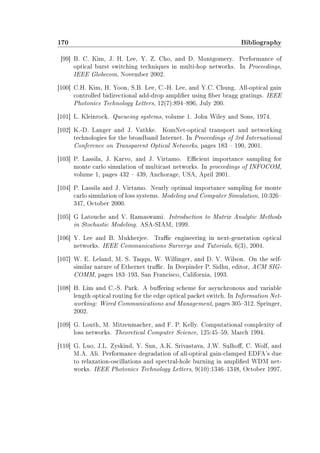 170 Bibliography
[99] B. C. Kim, J. H. Lee, Y. Z. Cho, and D. Montgomery. Performance of
optical burst switching techniques in multi-hop networks. In Proceedings,
IEEE Globecom, November 2002.
[100] C.H. Kim, H. Yoon, S.B. Lee, C.-H. Lee, and Y.C. Chung. All-optical gain
controlled bidirectional add-drop amplier using ber bragg gratings. IEEE
Photonics Technology Letters, 12(7):894896, July 200.
[101] L. Kleinrock. Queueing systems, volume 1. John Wiley and Sons, 1974.
[102] K.-D. Langer and J. Vathke. KomNet-optical transport and networking
technologies for the broadband Internet. In Proceedings of 3rd International
Conference on Transparent Optical Networks, pages 183  190, 2001.
[103] P. Lassila, J. Karvo, and J. Virtamo. Ecient importance sampling for
monte carlo simulation of multicast networks. In proceedings of INFOCOM,
volume 1, pages 432  439, Anchorage, USA, April 2001.
[104] P. Lassila and J. Virtamo. Nearly optimal importance sampling for monte
carlo simulation of loss systems. Modeling and Computer Simulation, 10:326
347, October 2000.
[105] G Latouche and V. Ramaswami. Introduction to Matrix Analytic Methods
in Stochastic Modeling. ASA-SIAM, 1999.
[106] Y. Lee and B. Mukherjee. Trac engineering in next-generation optical
networks. IEEE Communications Surverys and Tutorials, 6(3), 2004.
[107] W. E. Leland, M. S. Taqqu, W. Willinger, and D. V. Wilson. On the self-
similar nature of Ethernet trac. In Deepinder P. Sidhu, editor, ACM SIG-
COMM, pages 183193, San Francisco, California, 1993.
[108] H. Lim and C.-S. Park. A buering scheme for asynchronous and variable
length optical routing for the edge optical packet switch. In Information Net-
working: Wired Communications and Management, pages 305312. Springer,
2002.
[109] G. Louth, M. Mitzenmacher, and F. P. Kelly. Computational complexity of
loss networks. Theoretical Computer Science, 125:4559, March 1994.
[110] G. Luo, J.L. Zyskind, Y. Sun, A.K. Srivastava, J.W. Sulho, C. Wolf, and
M.A. Ali. Performance degradation of all-optical gain-clamped EDFA's due
to relaxation-oscillations and spectral-hole burning in amplied WDM net-
works. IEEE Photonics Technology Letters, 9(10):13461348, October 1997.
 