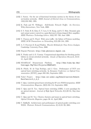 172 Bibliography
[123] I. Norros. On the use of fractional brownian motion in the theory of con-
nectionless networks. IEEE Journal of Selected Areas in Communications,
13(6):953962, 1995.
[124] K. Park and W. Willinger. Self-Similar Network Trac: An Overview.
Wiley-Interscience, New York, 2000.
[125] S. Y. Park, H. K. Kim, G. Y. Lyu, S. M. Kang, and S.-Y. Shin. Dynamic gain
and output power control in a gain-attened erbium-dopped ber amplier.
IEEE Photonics Technology Letters, 10(6):787789, June 1998.
[126] V. Paxson and S. Floyd. Wide area trac: the failure of Poisson modeling.
IEEE/ACM Transactions on Networking, 3(3):226244, 1995.
[127] A. T. Percival, D. B.and Walden. Wavelet Methods for Time Series Analysis.
Cambridge University Press, 2000.
[128] Dupont Photonix. http://www.photonics.dupont.com.
[129] E. Pinsky and A.-E. Conway. Computational algorithms for blocking proba-
bilities in circuit-switched networks. Annals of Operations Research, 35:31
41, April 1992.
[130] SMARTxAC Measurement Platform. http://Www.Ccaba.Upc.Edu/
Contingut.Php?{dir=Projects/SMARTxAC}.
[131] R. Pleich, M. de Vega Rodrigo, and J. Gotz. Performance of TCP over
optical burst switching networks. In European Conference on Optical Com-
munication (ECOC), pages 883884, September 2005.
[132] Nobel Project. http://www.ist-nobel.org/Nobel2/servlet/Nobel2.
Main?seccio=3_1_4_3.
[133] C. Qiao. Labeled optical burst switching for IP-over-WDM integration. IEEE
Communications Magazine, 38(9):104114, September 2000.
[134] C. Qiao and M. Yoo. Optical burst switching (OBS): A new paradigm for
an optical internet. Journal of High Speed Networks, 8(1):6984, May-June
1999.
[135] C. Qiao and M. Yoo. Choices, features and issues in optical burst switching.
Optical Networks Magazine, pages 3644, April 2000.
[136] C. Raaelli. Architectures and performance of optical packet switching over
WDM. Photonic Network Communications, 3(1-2):9199, 2001.
 