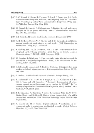 Bibliography 173
[137] C. C. Renaud, M. Dueser, B. Puttnam, T. Lovell, P. Bayvel, and A. J. Seeds.
Nanosecond switching time, uncooled, zero frequency error DWDM source.
In In Proceedings of Optical Fiber Communication Conference (OFC), num-
ber WL3, Los Angeles, CA, USA, 2004.
[138] M. Renaud, F. Masetti, C. Guillemot, and B. Bostica. Network and system
concepts for optical packet switching. IEEE Communications Magazine,
35(4):96102, April 1997.
[139] S. I. Resnick. Adventures in stochastic processes. Birkheauser, 1992.
[140] R. H. Riedi, M. Crouse, V. J. Ribeiro, and R. G. Baraniuk. A multifractal
wavelet model with application to network trac. IEEE Transactions on
Information Theory, 45(3), April 1999.
[141] Z. Rosberg, H.L. Vu, M. Zukerman, and J. White. Performance analyses
of optical burst-switching networks. IEEE Journal on Selected Areas in
Communications, 21(7):1187  1197, September 2003.
[142] M. Roughan, D Veitch, and P. Abry. A wavelet based joint estimator of the
parameters of long-range dependence. IEEE/ACM Transactions on Net-
working, 8:467478, 2000.
[143] P. Salvador, R. Valadas, and A. Pacheco. Multiscale tting procedure using
markov modulated poisson processes. Telecommunications Systems, 23:123
148, 2003.
[144] R. Serfozo. Introduction to Stochastic Networks. Springer Verlag, 1999.
[145] K. Shrikhande, I. M. White, M. S. Rogge, F.-T. An, A. Srivatsa, E.S. Hu,
S.S.-H. Yam, and L.G Kazovsky. Performance demonstration of a fast-
tunable transmitter and burst-mode packet receiver for HORNET. In Pro-
ceedings of Optical Fiber Communication Conference (OFC), number Th G2,
Anaheim, USA, March 2001.
[146] J. E. Simsarian, A. Bhardwaj, J. Gripp, K. Sherman, Yikai Su, C. Webb,
Liming Zhang, and M. Zirngibl. Fast switching characteristics of a widely
tunable laser transmitter. IEEE Photonics Technology Letters, 15:10381040,
August 2003.
[147] K. Sohraby and M. T. Fatehi. Digital container: A mechanism for het-
erogeneous trac transport over an alloptical network. Optical Networks
Magazine, 2(3):4557, May/June 2001.
 