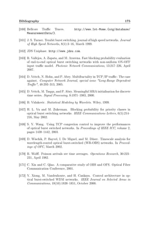 Bibliography 175
[160] Bellcore Trac Traces. http://www.Ist-Mome.{org/database/
MeasurementData/}.
[161] J. S. Turner. Terabit burst switching. journal of high speed networks. Journal
of High Speed Networks, 8(1):316, March 1999.
[162] JDS Uniphase. http://www.jdsu.com.
[163] R. Vallejos, A. Zapata, and M. Aravena. Fast blocking probability evaluation
of end-to-end optical burst switching networks with non-uniform ON-OFF
input trac model. Photonic Network Communications, 13:217226, April
2007.
[164] D. Veitch, N. Hohn, and P. Abry. Multifractality in TCP/IP trac: The case
against. Computer Network Journal, special issue Long-Range Dependent
Trac, 48:293313, 2005.
[165] D. Veitch, M. Taqqu, and P. Abry. Meaningful MRA initialisation for discrete
time series. Signal Processing, 8:19711983, 2000.
[166] B. Vidakovic. Statistical Modeling by Wavelets. Wiley, 1999.
[167] H. L. Vu and M. Zukerman. Blocking probability for priority classes in
optical burst switching networks. IEEE Communications Letters, 6(5):214
216, May 2002.
[168] S. Y. Wang. Using TCP congestion control to improve the performances
of optical burst switched networks. In Proceedings of IEEE ICC, volume 2,
pages 14381442, 2003.
[169] D. Wischik, P. Bayvel, I. De Miguel, and M. Düser. Timescale analysis for
wavelength-routed optical burst-switched (WR-OBS) networks. In Proceed-
ings of OFC, March 2002.
[170] R. Wol. Poisson arrivals see time averages. Operations Research, 30:223
231, April 1982.
[171] C. Xin and C. Qiao. A comparative study of OBS and OFS. Optical Fiber
Communication Conference, 2001.
[172] Y. Xiong, M. Vandenhoute, and H. Cankaya. Control architecture in op-
tical burst-switched WDM networks. IEEE Journal on Selected Areas in
Communications, 18(10):18381851, October 2000.
 