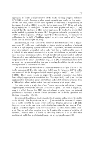vii
aggregated IP trac as representative of the trac entering a typical buerless
OPS/OBS network. Previous studies report contradictory results on this matter.
On the one hand, some authors have reported the existence of long-memory or
long-range dependent (LRD) properties in low-aggregated [107, 35] as well as in
highly-aggregated IP trac [126]. On the other hand, papers such as [22, 23, 96]
acknowledge the existence of LRD in low-aggregated IP trac, but report that
as the level of aggregation increases, LRD disappears and trac progressively re-
sembles a Poisson process. Perhaps inspired by this conclusion, the majority of
publications in the eld of backbone optical networks use models with Poisson
trac (see for instance [80, 46, 141]).
Theoretically, in order to settle the debate on the statistical nature of highly-
aggregated IP trac, one could simply perform a statistical analysis of network
trac in a high-capacity optical backbone link. In practice, two main diculties
arise when trying to accomplish such a task. First, due to condentiality issues, it
is dicult for the research community to access such information, owned in most
cases by private network operators. Second, the ecient measurement of trac at
Gbps speeds is a very challenging technical task. Hardware limitations often reduce
the precision of the packet time-stamps to µs, as in [96]. Software limitations have
an impact on the amount of data that can be analyzed and therefore often reduce
the signicance of the results obtained.
Our contribution to this debate is a detailed statistical analysis of a set of two
trac traces provided by the Universitat Politècnica de Catalunya (UPC) within
the framework of the European-funded research projects NOBEL I and NOBEL
II [132]. These traces contain an unprecedent amount of accurate data taken
from a highly-aggregated transmission link. More specically, each trace contains
approximately 800 million packet arrival time and packet size measurements from
a 2-Gbps link, where packet arrival times are measured with ns-precision.
Our main result is a rejection of the Poisson hypothesis and strong evidence
suggesting the presence of LRD in all the traces analyzed. This result is important,
since it is widely known that LRD has a signicant negative impact on network
performance, measured in terms of such parameters as the buer dynamics and
blocking probability [126, 63].
We conducted additional studies in order to determine scaling properties in the
trac beyond LRD. In particular, in [42, 21] we studied the multifractal proper-
ties of trac (see [55]) by means of the Multiscale Diagram presented in [2, 164].
However, we do not include these results in the dissertation for two reasons. First,
in [164] the authors express their reservations about the eectiveness of the Multi-
scale Diagram and other standard tests for detecting the presence of multifractal
behavior. Second, even if it could be eectively detected, it is not clear that
multifractal trac has a substantial impact on network performance [9].
 