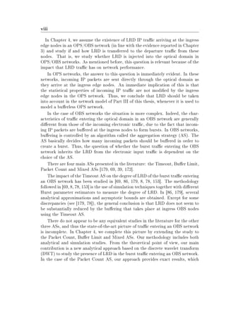 viii
In Chapter 4, we assume the existence of LRD IP trac arriving at the ingress
edge nodes in an OPS/OBS network (in line with the evidence reported in Chapter
3) and study if and how LRD is transferred to the departure trac from these
nodes. That is, we study whether LRD is injected into the optical domain in
OPS/OBS networks. As mentioned before, this question is relevant because of the
impact that LRD trac has on network performance.
In OPS networks, the answer to this question is immediately evident. In these
networks, incoming IP packets are sent directly through the optical domain as
they arrive at the ingress edge nodes. An immediate implication of this is that
the statistical properties of incoming IP trac are not modied by the ingress
edge nodes in the OPS network. Thus, we conclude that LRD should be taken
into account in the network model of Part III of this thesis, whenever it is used to
model a buerless OPS network.
In the case of OBS networks the situation is more complex. Indeed, the char-
acteristics of trac entering the optical domain in an OBS network are generally
dierent from those of the incoming electronic trac, due to the fact that incom-
ing IP packets are buered at the ingress nodes to form bursts. In OBS networks,
buering is controlled by an algorithm called the aggregation strategy (AS). The
AS basically decides how many incoming packets should be buered in order to
create a burst. Thus, the question of whether the burst trac entering the OBS
network inherits the LRD from the electronic input trac is dependent on the
choice of the AS.
There are four main ASs presented in the literature: the Timeout, Buer Limit,
Packet Count and Mixed ASs [179, 69, 39, 172].
The impact of the Timeout AS on the degree of LRD of the burst trac entering
an OBS network has been studied in [69, 86, 179, 8, 78, 153]. The methodology
followed in [69, 8, 78, 153] is the use of simulation techniques together with dierent
Hurst parameter estimators to measure the degree of LRD. In [86, 179], several
analytical approximations and asymptotic bounds are obtained. Except for some
discrepancies (see [179, 78]), the general conclusion is that LRD does not seem to
be substantially reduced by the buering that takes place at ingress OBS nodes
using the Timeout AS.
There do not appear to be any equivalent studies in the literature for the other
three ASs, and thus the state-of-the-art picture of trac entering an OBS network
is incomplete. In Chapter 4, we complete this picture by extending the study to
the Packet Count, Buer Limit and Mixed ASs. Our methodology includes both
analytical and simulation studies. From the theoretical point of view, our main
contribution is a new analytical approach based on the discrete wavelet transform
(DWT) to study the presence of LRD in the burst trac entering an OBS network.
In the case of the Packet Count AS, our approach provides exact results, which
 