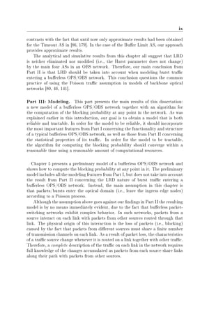 ix
contrasts with the fact that until now only approximate results had been obtained
for the Timeout AS in [86, 179]. In the case of the Buer Limit AS, our approach
provides approximate results.
The analytical and simulative results from this chapter all suggest that LRD
is neither eliminated nor modied (i.e., the Hurst parameter does not change)
by the main four ASs in an OBS network. Therefore, our main conclusion from
Part II is that LRD should be taken into account when modeling burst trac
entering a buerless OPS/OBS network. This conclusion questions the common
practice of using the Poisson trac assumption in models of backbone optical
networks [80, 46, 141].
Part III: Modeling. This part presents the main results of this dissertation:
a new model of a buerless OPS/OBS network together with an algorithm for
the computation of the blocking probability at any point in the network. As was
explained earlier in this introduction, our goal is to obtain a model that is both
reliable and tractable. In order for the model to be reliable, it should incorporate
the most important features from Part I concerning the functionality and structure
of a typical buerless OPS/OBS network, as well as those from Part II concerning
the statistical properties of its trac. In order for the model to be tractable,
the algorithm for computing the blocking probability should converge within a
reasonable time using a reasonable amount of computational resources.
Chapter 5 presents a preliminary model of a buerless OPS/OBS network and
shows how to compute the blocking probability at any point in it. The preliminary
model includes all the modeling features from Part I, but does not take into account
the result from Part II concerning the LRD nature of burst trac entering a
buerless OPS/OBS network. Instead, the main assumption in this chapter is
that packets/bursts enter the optical domain (i.e., leave the ingress edge nodes)
according to a Poisson process.
Although the assumption above goes against our ndings in Part II the resulting
model is by no means immediately evident, due to the fact that buerless packet-
switching networks exhibit complex behavior. In such networks, packets from a
source interact on each link with packets from other sources routed through that
link. The physical origin of this interaction is the loss of packets (i.e., blocking)
caused by the fact that packets from dierent sources must share a nite number
of transmission channels on each link. As a result of packet loss, the characteristics
of a trac source change whenever it is routed on a link together with other trac.
Therefore, a complete description of the trac on each link in the network requires
full knowledge of the changes accumulated as packets from each source share links
along their path with packets from other sources.
 