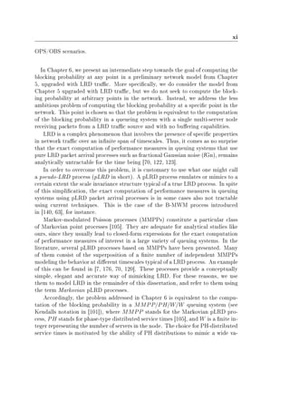 xi
OPS/OBS scenarios.
In Chapter 6, we present an intermediate step towards the goal of computing the
blocking probability at any point in a preliminary network model from Chapter
5, upgraded with LRD trac. More specically, we do consider the model from
Chapter 5 upgraded with LRD trac, but we do not seek to compute the block-
ing probability at arbitrary points in the network. Instead, we address the less
ambitious problem of computing the blocking probability at a specic point in the
network. This point is chosen so that the problem is equivalent to the computation
of the blocking probability in a queueing system with a single multi-server node
receiving packets from a LRD trac source and with no buering capabilities.
LRD is a complex phenomenon that involves the presence of specic properties
in network trac over an innite span of timescales. Thus, it comes as no surprise
that the exact computation of performance measures in queuing systems that use
pure LRD packet arrival processes such as fractional Gaussian noise (fGn), remains
analytically untractable for the time being [70, 122, 123].
In order to overcome this problem, it is customary to use what one might call
a pseudo-LRD process (pLRD in short). A pLRD process emulates or mimics to a
certain extent the scale invariance structure typical of a true LRD process. In spite
of this simplication, the exact computation of performance measures in queuing
systems using pLRD packet arrival processes is in some cases also not tractable
using current techniques. This is the case of the B-MWM process introduced
in [140, 63], for instance.
Markov-modulated Poisson processes (MMPPs) constitute a particular class
of Markovian point processes [105]. They are adequate for analytical studies like
ours, since they usually lead to closed-form expressions for the exact computation
of performance measures of interest in a large variety of queuing systems. In the
literature, several pLRD processes based on MMPPs have been presented. Many
of them consist of the superposition of a nite number of independent MMPPs
modeling the behavior at dierent timescales typical of a LRD process. An example
of this can be found in [7, 176, 70, 120]. These processes provide a conceptually
simple, elegant and accurate way of mimicking LRD. For these reasons, we use
them to model LRD in the remainder of this dissertation, and refer to them using
the term Markovian pLRD processes.
Accordingly, the problem addressed in Chapter 6 is equivalent to the compu-
tation of the blocking probability in a MMPP/PH/W/W queuing system (see
Kendalls notation in [101]), where MMPP stands for the Markovian pLRD pro-
cess, PH stands for phase-type distributed service times [105], and W is a nite in-
teger representing the number of servers in the node. The choice for PH-distributed
service times is motivated by the ability of PH distributions to mimic a wide va-
 