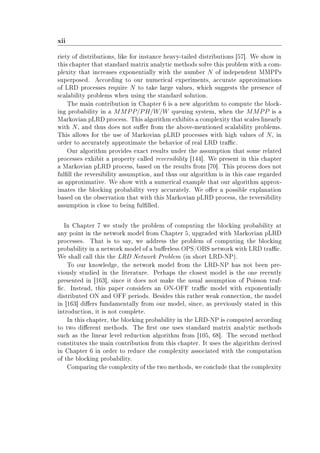 xii
riety of distributions, like for instance heavy-tailed distributions [57]. We show in
this chapter that standard matrix analytic methods solve this problem with a com-
plexity that increases exponentially with the number N of independent MMPPs
superposed. According to our numerical experiments, accurate approximations
of LRD processes require N to take large values, which suggests the presence of
scalability problems when using the standard solution.
The main contribution in Chapter 6 is a new algorithm to compute the block-
ing probability in a MMPP/PH/W/W queuing system, when the MMPP is a
Markovian pLRD process. This algorithm exhibits a complexity that scales linearly
with N, and thus does not suer from the above-mentioned scalability problems.
This allows for the use of Markovian pLRD processes with high values of N, in
order to accurately approximate the behavior of real LRD trac.
Our algorithm provides exact results under the assumption that some related
processes exhibit a property called reversibility [144]. We present in this chapter
a Markovian pLRD process, based on the results from [70]. This process does not
fulll the reversibility assumption, and thus our algorithm is in this case regarded
as approximative. We show with a numerical example that our algorithm approx-
imates the blocking probability very accurately. We oer a possible explanation
based on the observation that with this Markovian pLRD process, the reversibility
assumption is close to being fullled.
In Chapter 7 we study the problem of computing the blocking probability at
any point in the network model from Chapter 5, upgraded with Markovian pLRD
processes. That is to say, we address the problem of computing the blocking
probability in a network model of a buerless OPS/OBS network with LRD trac.
We shall call this the LRD Network Problem (in short LRD-NP).
To our knowledge, the network model from the LRD-NP has not been pre-
viously studied in the literature. Perhaps the closest model is the one recently
presented in [163], since it does not make the usual assumption of Poisson traf-
c. Instead, this paper considers an ON-OFF trac model with exponentially
distributed ON and OFF periods. Besides this rather weak connection, the model
in [163] diers fundamentally from our model, since, as previously stated in this
introduction, it is not complete.
In this chapter, the blocking probability in the LRD-NP is computed according
to two dierent methods. The rst one uses standard matrix analytic methods
such as the linear level reduction algorithm from [105, 68]. The second method
constitutes the main contribution from this chapter. It uses the algorithm derived
in Chapter 6 in order to reduce the complexity associated with the computation
of the blocking probability.
Comparing the complexity of the two methods, we conclude that the complexity
 