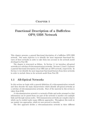 Chapter 1
Functional Description of a Buerless
OPS/OBS Network
This chapter presents a general functional description of a buerless OPS/OBS
network. Our main objective is to identify the most important functional fea-
tures of these networks in order to take them into account in the network model
developed in Part III.
The chapter is structured as follows. In Section 1.1 we introduce all-optical
networks as a subclass of telecommunication networks. Sections 1.2 and 1.3 present
a general functional description of an OBS and an OPS network, respectively. In
Section 1.4 we identify the most important functional features from these networks
in order to include them in the network model from Part III.
1.1 All-Optical Networks
In this section we begin with a general denition of a telecommunication network
and then describe the main characteristics which identify all-optical networks as
a subclass of telecommunication networks. Most of the material in this section is
taken from [156].
A telecommunication network is a network of links and nodes arranged so that
information can be passed from one part of the network to another over multiple
links and through various nodes. Telecommunication networks are complex objects
which can be studied under many dierent approaches. Throughout this work we
use mainly two approaches, which we now proceed to describe.
The rst approach divides a telecommunication network in three dierent
 