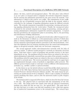 4 Functional Description of a Buerless OPS/OBS Network
planes: the data, control and management planes. The data plane (also referred
to as user plane or transport plane) comprises the network components responsi-
ble for carrying the information generated by the users across the network. User
information is called in this context user trac. The transmission of user trac
requires the use of bandwidth resources from the links in the network, which is
controlled by the exchange of signaling information among the dierent network
nodes. The network components responsible for generating, carrying and process-
ing signaling information form the control plane. Finally, the management plane
is formed by the network components in charge of generating, carrying and pro-
cessing administrative information required for network management. A typical
function provided by the management plane is accounting, that is, the processing
and distribution of billing information.
According to this approach, an all-optical network (also called transparent net-
work in the literature) is dened as a telecommunication network of which data
plane is entirely implemented in the optical domain [135]. That is, user trac is
strictly carried by optical signals without conversion to the electrical domain. Note
that this denition does not mention anything about the control and management
planes in all-optical networks, which may use electronic components.
The second approach studies telecommunication networks with the help of
reference models. A reference model interprets a network as a hierarchy of several
layers. Each layer solves a series of problems and provides services to the layer
immediately on top. The problems solved by lower layers are related to the way in
which information is physically conveyed from one point of the network to another.
The problems solved by upper layers are related to the way in which information is
presented to network users. The services provided by each layer to its upper layer
are implemented through a series of methods or algorithms called protocols. The
dierent protocol choices made at each layer result in dierent telecommunication
networks (e.g., satellite, mobile or optical networks).
In this thesis we use the hybrid reference model from [156], which represents a
mixture of the OSI (Open Systems Interconnection) and TCP/IP (Transmission
Control Protocol/ Internet Protocol) reference models. The main reason for pre-
senting one model instead of two is simplicity. There is also a number of technical
reasons justifying this choice, and we refer the interested reader to [156, Chapter
1] for details.
The hybrid model is composed of ve layers, which we describe from the bottom
to the top. The physical layer is concerned with the transmission of raw bits
over a link. The design issues here largely deal with the physical transmission
medium over which the bits are sent (e.g. the optical ber). The main task of
the data link layer is to take a raw link and transform it into a link that appears
free of undetected transmission errors to the network layer. The network layer
 