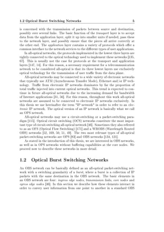 1.2 Optical Burst Switching Networks 5
is concerned with the transmission of packets between source and destination,
possibly over several links. The basic function of the transport layer is to accept
data from the application layer, split it up into smaller units if needed, pass these
to the network layer, and possibly ensure that the pieces all arrive correctly at
the other end. The application layer contains a variety of protocols which oer a
common interface to the network services to the dierent types of user applications.
In all-optical networks, the protocols implemented in the lowest three layers are
tightly connected to the optical technology used to implement these networks [135,
67]. This is usually not the case for protocols at the transport and application
layers [147, 14]. For this reason, a necessary requirement for a telecommunication
network to be considered all-optical is that its three lowest layers use exclusively
optical technology for the transmission of user trac from the data plane.
All-optical networks may be connected to a wide variety of electronic networks
that typically use ATM (Asynchronous Transfer Mode), Ethernet and/or IP tech-
nology. Trac from electronic IP networks dominates by far the proportion of
total trac injected into current optical networks. This trend is expected to con-
tinue in future all-optical networks due to the increasing demand for bandwidth
of Internet applications [31, 56]. For this reason, throughout this work all-optical
networks are assumed to be connected to electronic IP networks exclusively. In
this thesis we use hereinafter the term IP network in order to refer to an elec-
tronic IP network. The optical version of an IP network is basically what we call
an OPS network.
All-optical networks may use a circuit-switching or a packet-switching para-
digm [115]. Optical circuit switching (OCS) networks constitute the most impor-
tant type of circuit-switching all-optical network [46]. Sometimes they also referred
to as an OFS (Optical Flow Switching) [171] and a WROBS (Wavelength Routed
OBS) networks [52, 169, 50, 51, 49]. The two most relevant types of all-optical
packet-switching networks are OPS [83] and OBS networks [134, 121].
As stated in the introduction of this thesis, we are interested in OBS networks,
as well as in OPS networks without buering capabilities at the core nodes. We
proceed now to describe these networks in more detail.
1.2 Optical Burst Switching Networks
An OBS network can be basically dened as an all-optical packet-switching net-
work with a switching granularity of a burst, where a burst is a collection of IP
packets with the same destination in the OBS network. The basic elements in
an OBS network are four: ingress edge nodes, transmission links, core nodes and
egress edge nodes [46]. In this section we describe how these elements interact in
order to convey user information from one point to another in a standard OBS
 