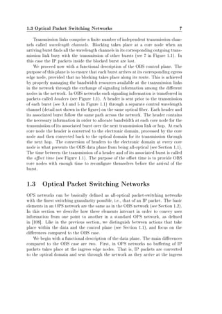 1.3 Optical Packet Switching Networks 7
Transmission links comprise a nite number of independent transmission chan-
nels called wavelength channels. Blocking takes place at a core node when an
arriving burst nds all the wavelength channels in its corresponding outgoing trans-
mission link busy with the transmission of other bursts (see 7 in Figure 1.1). In
this case the IP packets inside the blocked burst are lost.
We proceed now with a functional description of the OBS control plane. The
purpose of this plane is to ensure that each burst arrives at its corresponding egress
edge node, provided that no blocking takes place along its route. This is achieved
by properly managing the bandwidth resources available at the transmission links
in the network through the exchange of signaling information among the dierent
nodes in the network. In OBS networks such signaling information is transferred in
packets called headers (see Figure 1.1). A header is sent prior to the transmission
of each burst (see 3,4 and 5 in Figure 1.1) through a separate control wavelength
channel (detail not shown in the gure) on the same optical ber. Each header and
its associated burst follow the same path across the network. The header contains
the necessary information in order to allocate bandwidth at each core node for the
transmission of its associated burst over the next transmission link or hop. At each
core node the header is converted to the electronic domain, processed by the core
node and then converted back to the optical domain for its transmission through
the next hop. The conversion of headers to the electronic domain at every core
node is what prevents the OBS data plane from being all-optical (see Section 1.1).
The time between the transmission of a header and of its associated burst is called
the oset time (see Figure 1.1). The purpose of the oset time is to provide OBS
core nodes with enough time to recongure themselves before the arrival of the
burst.
1.3 Optical Packet Switching Networks
OPS networks can be basically dened as all-optical packet-switching networks
with the nest switching granularity possible, i.e., that of an IP packet. The basic
elements in an OPS network are the same as in the OBS network (see Section 1.2).
In this section we describe how these elements interact in order to convey user
information from one point to another in a standard OPS network, as dened
in [108]. Like in the previous section, we distinguish between actions that take
place within the data and the control plane (see Section 1.1), and focus on the
dierences compared to the OBS case.
We begin with a functional description of the data plane. The main dierences
compared to the OBS case are two. First, in OPS networks no buering of IP
packets takes place at the ingress edge nodes. That is, IP packets are converted
to the optical domain and sent through the network as they arrive at the ingress
 