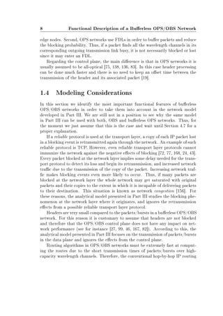 8 Functional Description of a Buerless OPS/OBS Network
edge nodes. Second, OPS networks use FDLs in order to buer packets and reduce
the blocking probability. Thus, if a packet nds all the wavelength channels in its
corresponding outgoing transmission link busy, it is not necessarily blocked or lost
since it may enter an FDL.
Regarding the control plane, the main dierence is that in OPS networks it is
usually assumed to be all-optical [75, 138, 136, 83]. In this case header processing
can be done much faster and there is no need to keep an oset time between the
transmission of the header and its associated packet [19].
1.4 Modeling Considerations
In this section we identify the most important functional features of buerless
OPS/OBS networks in order to take them into account in the network model
developed in Part III. We are still not in a position to see why the same model
in Part III can be used with both, OBS and buerless OPS networks. Thus, for
the moment we just assume that this is the case and wait until Section 4.7 for a
proper explanation.
If a reliable protocol is used at the transport layer, a copy of each IP packet lost
in a blocking event is retransmitted again through the network. An example of such
reliable protocol is TCP. However, even reliable transport layer protocols cannot
immunize the network against the negative eects of blocking [72, 77, 168, 24, 43].
Every packet blocked at the network layer implies some delay needed for the trans-
port protocol to detect its loss and begin its retransmission, and increased network
trac due to the transmission of the copy of the packet. Increasing network traf-
c makes blocking events even more likely to occur. Thus, if many packets are
blocked at the network layer the whole network may get saturated with original
packets and their copies to the extent in which it is incapable of delivering packets
to their destination. This situation is known as network congestion [156]. For
these reasons, the analytical model presented in Part III studies the blocking phe-
nomenon at the network layer where it originates, and ignores the retransmission
eects from a possible reliable transport layer protocol.
Headers are very small compared to the packets/bursts in a buerless OPS/OBS
network. For this reason it is customary to assume that headers are not blocked
and therefore that the OPS/OBS control plane does not have any impact on net-
work performance (see for instance [27, 99, 46, 167, 82]). According to this, the
analytical model presented in Part III focuses on the transmission of packets/bursts
in the data plane and ignores the eects from the control plane.
Routing algorithms in OPS/OBS networks must be extremely fast at comput-
ing the routes due to the short transmission times of packets/bursts over high-
capacity wavelength channels. Therefore, the conventional hop-by-hop IP routing
 