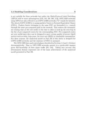 1.4 Modeling Considerations 9
is not suitable for these networks but rather the Multi-Protocol Label Switching
(MPLS) will be more advantageous [133, 161, 90, 180, 113]. OPS/OBS networks
using MPLS are also referred to as LOPS/LOBS networks (L stands for labeled).
The idea in LOPS/LOBS is to assign packets/bursts to Forward Equivalent Classes
(FECs). Packets/bursts belonging to the same FEC are forwarded (i.e., routed)
through the same pre-computed path in the network. This reduces the intermedi-
ate routing time at the core nodes to the time it takes to look-up the next hop in
the list of pre-computed routes for the corresponding FEC. Pre-computed routes
are very useful since they can be designed to meet certain quality of service (QoS)
metrics such as delay, hop-count, bit error rate (BER) or bandwidth consumption.
For these reasons, the analytical model in Part III of this thesis is designed for
LOPS/LOBS networks and the existence of FECs is assumed.
The OPS/OBS data and control planes described in Sections 1.2 and 1.3 behave
deterministically. That is, OPS/OBS networks operate in a predictable manner
given full knowledge of their input trac [83, 134]. Taking into account this
deterministic feature represents one of the main achievements of the analytical
model presented in Part III.
 