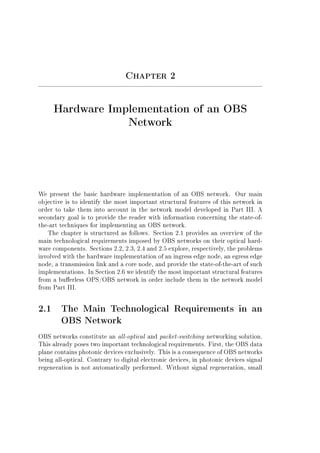 Chapter 2
Hardware Implementation of an OBS
Network
We present the basic hardware implementation of an OBS network. Our main
objective is to identify the most important structural features of this network in
order to take them into account in the network model developed in Part III. A
secondary goal is to provide the reader with information concerning the state-of-
the-art techniques for implementing an OBS network.
The chapter is structured as follows. Section 2.1 provides an overview of the
main technological requirements imposed by OBS networks on their optical hard-
ware components. Sections 2.2, 2.3, 2.4 and 2.5 explore, respectively, the problems
involved with the hardware implementation of an ingress edge node, an egress edge
node, a transmission link and a core node, and provide the state-of-the-art of such
implementations. In Section 2.6 we identify the most important structural features
from a buerless OPS/OBS network in order include them in the network model
from Part III.
2.1 The Main Technological Requirements in an
OBS Network
OBS networks constitute an all-optical and packet-switching networking solution.
This already poses two important technological requirements. First, the OBS data
plane contains photonic devices exclusively. This is a consequence of OBS networks
being all-optical. Contrary to digital electronic devices, in photonic devices signal
regeneration is not automatically performed. Without signal regeneration, small
 