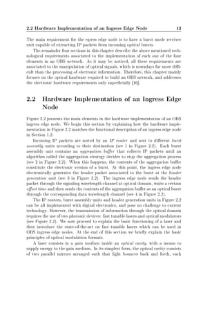2.2 Hardware Implementation of an Ingress Edge Node 13
The main requirement for the egress edge node is to have a burst mode receiver
unit capable of extracting IP packets from incoming optical bursts.
The remainder four sections in this chapter describe the above mentioned tech-
nological requirements associated to the implementation of each one of the four
elements in an OBS network. As it may be noticed, all these requirements are
associated to the manipulation of optical signals, which is nowadays far more di-
cult than the processing of electronic information. Therefore, this chapter mainly
focuses on the optical hardware required to build an OBS network, and addresses
the electronic hardware requirements only supercially [16].
2.2 Hardware Implementation of an Ingress Edge
Node
Figure 2.2 presents the main elements in the hardware implementation of an OBS
ingress edge node. We begin this section by explaining how the hardware imple-
mentation in Figure 2.2 matches the functional description of an ingress edge node
in Section 1.2.
Incoming IP packets are sorted by an IP router and sent to dierent burst
assembly units according to their destination (see 1 in Figure 2.2). Each burst
assembly unit contains an aggregation buer that collects IP packets until an
algorithm called the aggregation strategy decides to stop the aggregation process
(see 2 in Figure 2.2). When this happens, the contents of the aggregation buer
constitute the electronic version of a burst. At this point, the ingress edge node
electronically generates the header packet associated to the burst at the header
generation unit (see 3 in Figure 2.2). The ingress edge node sends the header
packet through the signaling wavelength channel at optical domain, waits a certain
oset time and then sends the contents of the aggregation buer as an optical burst
through the corresponding data wavelength channel (see 4 in Figure 2.2).
The IP routers, burst assembly units and header generation units in Figure 2.2
can be all implemented with digital electronics, and pose no challenge to current
technology. However, the transmission of information through the optical domain
requires the use of two photonic devices: fast tunable lasers and optical modulators
(see Figure 2.2). We now proceed to explain the basic functioning of a laser and
then introduce the state-of-the-art on fast tunable lasers which can be used in
OBS ingress edge nodes. At the end of this section we briey explain the basic
principles of optical modulation formats.
A laser consists in a gain medium inside an optical cavity, with a means to
supply energy to the gain medium. In its simplest form, the optical cavity consists
of two parallel mirrors arranged such that light bounces back and forth, each
 
