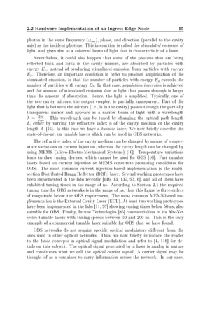 2.2 Hardware Implementation of an Ingress Edge Node 15
photon in the same frequency (ωcav), phase, and direction (parallel to the cavity
axis) as the incident photons. This interaction is called the stimulated emission of
light, and gives rise to a coherent beam of light that is characteristic of a laser.
Nevertheless, it could also happen that some of the photons that are being
reected back and forth in the cavity mirrors, are absorbed by particles with
energy E1, instead of producing stimulated emission from particles with energy
E2. Therefore, an important condition in order to produce amplication of the
stimulated emission, is that the number of particles with energy E2 exceeds the
number of particles with energy E1. In that case, population inversion is achieved
and the amount of stimulated emission due to light that passes through is larger
than the amount of absorption. Hence, the light is amplied. Typically, one of
the two cavity mirrors, the output coupler, is partially transparent. Part of the
light that is between the mirrors (i.e., is in the cavity) passes through the partially
transparent mirror and appears as a narrow beam of light with a wavelength
λ = 2πc
ωcav
. This wavelength can be tuned by changing the optical path length
L, either by varying the refractive index n of the cavity medium or the cavity
length d [16]. In this case we have a tunable laser. We now briey describe the
state-of-the-art on tunable lasers which can be used in OBS networks.
The refractive index of the cavity medium can be changed by means of temper-
ature variations or current injection, whereas the cavity length can be changed by
using MEMS (Micro-Electro-Mechanical Systems) [10]. Temperature variations
leads to slow tuning devices, which cannot be used for OBS [16]. Fast tunable
lasers based on current injection or MEMS constitute promising candidates for
OBS. The most common current injection-based implementation is the multi-
section Distributed Bragg Reector (DBR) laser. Several working prototypes have
been implemented in the labs recently [146, 13, 137, 93, 6], and all of them have
exhibited tuning times in the range of ns. According to Section 2.1 the required
tuning time for OBS networks is in the range of µs, thus this gure is three orders
of magnitude below the OBS requirement. The most common MEMS-based im-
plementation is the External Cavity Laser (ECL). At least two working prototypes
have been implemented in the labs [11, 97] showing tuning times below 50 ns, also
suitable for OBS. Finally, Intune Technologies [85] commercializes in its AltoNet
series tunable lasers with tuning speeds between 50 and 200 ns. This is the only
example of a commercial tunable laser suitable for OBS that we have found.
OBS networks do not require specic optical modulators dierent from the
ones used in other optical networks. Thus, we now briey introduce the reader
to the basic concepts in optical signal modulation and refer to [4, 116] for de-
tails on this subject. The optical signal generated by a laser is analog in nature
and constitutes what we call the optical carrier signal. A carrier signal may be
thought of as a container to carry information across the network. In our case,
 