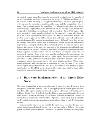 16 Hardware Implementation of an OBS Network
the optical carrier signal has a specic wavelength so that it can be transferred
through one of the wavelength channels of the output WDM ber (see Figure 2.2).
In addition to the wavelength, the optical carrier signal has more physical prop-
erties such as the intensity or amplitude, the phase and the polarization. One or
more of such properties can be modulated (i.e., changed) according to an input
electronic signal representing some information. In the analogy above, modulation
is equivalent to loading the container with information. In an OBS ingress edge
node an optical carrier signal modulated by the electronic version of a burst is
what we call an optical burst (see Figure 2.2). Optical modulation formats are
used in order to protect the OBS network from dierent sources of performance
degradation caused by physical system impairments. Although there does not ex-
ist a magic modulation format that is immune to all the sources of performance
degradations, a proper selection of an advanced optical modulation format does
improve the system performance to some extent by minimizing the eect of some
of the degradation sources. In general, the choice of optimum optical modulation
format depends on many factors such as ber types, per-channel data rate and
wavelength spacing. Some of the most popular modulation formats operate ex-
clusively on the amplitude of the optical carrier signal. Such modulation formats
are called IM/DD (intensity modulation/direct detection) formats, and lead to
remarkably simple ingress and egress edge node implementations. Other more-
advanced formats which are gaining in popularity work on the phase of the optical
carrier signal. Such is the case of NRZ-DPSK (no-return-to-zero dierential phase
shift keying) or RZ-DPSK (return-to-zero dierential phase shift keying), which
in addition also modulates the signal intensity.
2.3 Hardware Implementation of an Egress Edge
Node
The basic functionality of an egress edge node is to retrieve the IP packets from
the optical bursts and forward them to the appropriate IP output port (see Sec-
tion 1.2). The typical implementation of an egress OBS edge node is illustrated
in Figure 2.3(a). After demultiplexing the dierent wavelength channels, the burst
mode receiver converts incoming optical bursts from one wavelength channel to
the electronic domain and retrieves their IP packets. Then, an IP router forwards
the IP packets to their corresponding output port according to their IP destination
address.
Conventional receivers are not suitable for burst-mode operation because they
cannot instantaneously handle the successive bursts with large dierence in optical
power and clock phase alignment. Therefore, it becomes necessary to design spe-
 