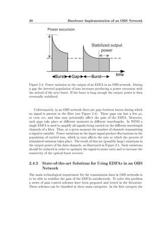 20 Hardware Implementation of an OBS Network
Figure 2.4: Power variation at the output of an EDFA in an OBS network. During
a gap the inverted population of ions increases producing a power excursion with
the arrival of the next burst. If the burst is long enough the output power is then
eventually stabilized.
Unfortunately, in an OBS network there are gaps between bursts during which
no signal is present in the ber (see Figure 2.4). These gaps can last a few µs,
or even ms, and thus may potentially aect the gain of the EDFA. Moreover,
such gaps take place at dierent moments in dierent wavelengths. In WDM a
single EDFA is used to amplify all signals being carried on the dierent wavelength
channels of a ber. Thus, at a given moment the number of channels transmitting
a signal is variable. Power variations in the input signal produce uctuations in the
population of excited ions, which in turn aects the rate at which the process of
stimulated emission takes place. The result of this are (possibly large) variations in
the output power of the data channels, as illustrated in Figure 2.4. Such variations
should be reduced in order to optimize the signal-to-noise ratio and to increase the
sensitivity of the optical burst receiver.
2.4.3 State-of-the-art Solutions for Using EDFAs in an OBS
Network
The main technological requirement for the transmission lines in OBS networks is
to be able to stabilize the gain of the EDFAs satisfactorily. To solve this problem
a series of gain control schemes have been proposed and tested in the literature.
These schemes can be classied in three main categories. In the rst category the
 