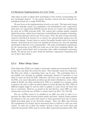 2.5 Hardware Implementation of a Core Node 23
takes place in order to adjust their wavelength to that of their corresponding out-
put wavelength channel. At the output interface control and data channels are
multiplexed back into a single WDM ber.
We now focus on the implementation of such a core node. The input and output
interfaces basically consist of a multiplexer and demultiplexer unit, respectively.
Such units are typical from DWDM systems and do not require any modication
for their use in OBS networks [116]. The control unit contains mainly standard
digital electronics, which do not represent a real challenge for nowadays technology.
Its associated photonic devices are of two types. First, the kind of opto-electronic
converter described in Section 2.3 to convert the optical header packets into the
electronic domain. Second, lasers to convert the packet headers back to the optical
domain. Such lasers do not need to be tunable (see Section 2.2), since the signaling
wavelength is xed for every outgoing ber. The main technological requirements
for the construction of an OBS core nodes are in the three remaining blocks: the
FDL, optical switch fabric and λ-conversion (also called wavelength conversion)
blocks. We discuss now in more detail the hardware components comprising each
one of these three blocks.
2.5.1 Fiber Delay Lines
Fiber delay lines (FDLs) are similar to electronic random access memories (RAMs)
in that they can delay the arrival of a burst. They basically consist in a long loop-
like ber over which a contending burst can be sent. The contending burst is
successfully sent through an available wavelength channel if contention is over
when it comes out from the FDL. Otherwise, the burst can be sent again through
the FDL, or it can be discarded, in which case the burst is blocked (i.e., lost). Thus,
unlike in RAMs, the delay introduced by FDLs is a multiple of a constant, which
is equal to the time it takes an optical signal to travel through the FDL. FDLs of
dierent lengths might be used in order to palliate to some extent the burst loss
due to contention. However, as stated in the introduction, most OBS core node
architectures avoid the use of FDLs to reduce burst loss [161, 172, 133, 65].
The use of FDLs seems to be justied in an OBS core node in order to re-
generate the oset time between header packet and burst. Indeed, header packets
are delayed at the core nodes with respect to their associated burst due to noneg-
ligible processing times at the electronic domain. Thus, the oset time between
the transmission of a header and its associated burst is reduced at each core node
visited. In order not to limit the number of hops a burst can travel, short and
relatively inexpensive FDLs may be use for oset regeneration purposes [134, 135].
 