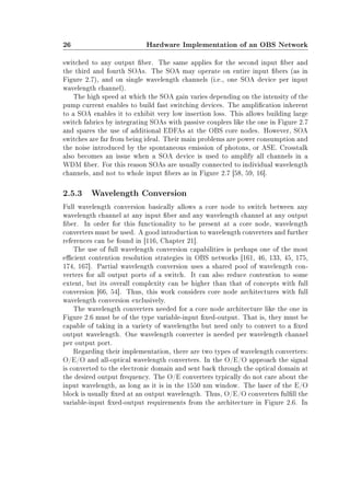 26 Hardware Implementation of an OBS Network
switched to any output ber. The same applies for the second input ber and
the third and fourth SOAs. The SOA may operate on entire input bers (as in
Figure 2.7), and on single wavelength channels (i.e., one SOA device per input
wavelength channel).
The high speed at which the SOA gain varies depending on the intensity of the
pump current enables to build fast switching devices. The amplication inherent
to a SOA enables it to exhibit very low insertion loss. This allows building large
switch fabrics by integrating SOAs with passive couplers like the one in Figure 2.7
and spares the use of additional EDFAs at the OBS core nodes. However, SOA
switches are far from being ideal. Their main problems are power consumption and
the noise introduced by the spontaneous emission of photons, or ASE. Crosstalk
also becomes an issue when a SOA device is used to amplify all channels in a
WDM ber. For this reason SOAs are usually connected to individual wavelength
channels, and not to whole input bers as in Figure 2.7 [58, 59, 16].
2.5.3 Wavelength Conversion
Full wavelength conversion basically allows a core node to switch between any
wavelength channel at any input ber and any wavelength channel at any output
ber. In order for this functionality to be present at a core node, wavelength
converters must be used. A good introduction to wavelength converters and further
references can be found in [116, Chapter 21].
The use of full wavelength conversion capabilities is perhaps one of the most
ecient contention resolution strategies in OBS networks [161, 46, 133, 45, 175,
174, 167]. Partial wavelength conversion uses a shared pool of wavelength con-
verters for all output ports of a switch. It can also reduce contention to some
extent, but its overall complexity can be higher than that of concepts with full
conversion [66, 54]. Thus, this work considers core node architectures with full
wavelength conversion exclusively.
The wavelength converters needed for a core node architecture like the one in
Figure 2.6 must be of the type variable-input xed-output. That is, they must be
capable of taking in a variety of wavelengths but need only to convert to a xed
output wavelength. One wavelength converter is needed per wavelength channel
per output port.
Regarding their implementation, there are two types of wavelength converters:
O/E/O and all-optical wavelength converters. In the O/E/O approach the signal
is converted to the electronic domain and sent back through the optical domain at
the desired output frequency. The O/E converters typically do not care about the
input wavelength, as long as it is in the 1550 nm window. The laser of the E/O
block is usually xed at an output wavelength. Thus, O/E/O converters fulll the
variable-input xed-output requirements from the architecture in Figure 2.6. In
 