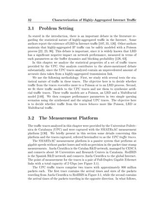 32 Characterization of Highly-Aggregated Internet Trac
3.1 Problem Setting
As stated in the introduction, there is an important debate in the literature re-
garding the statistical nature of highly-aggregated trac in the Internet. Some
authors report the existence of LRD in Internet trac [107, 35, 126]. Other authors
maintain that highly-aggregated IP trac can be safely modeled with a Poisson
process [22, 23, 96]. This debate is important, since it is widely known that LRD
has a signicant negative impact on network performance, measured in terms of
such parameters as the buer dynamics and blocking probability [126, 63].
In this chapter we analyze the statistical properties of a set of trac traces
provided by the UPC. Our analysis contributes to the above-mentioned debate
substantially, since the UPC traces analyzed contain an unprecedented amount of
accurate data taken from a highly-aggregated transmission link.
We use the following methodology. First, we study with several tests the sta-
tistical nature of trac in these traces. The objective here is to decide whether
trac from the traces resembles more to a Poisson or to an LRD process. Second,
we t three trac models to the UPC traces and use them to synthesize arti-
cial trac traces. These trac models are a Poisson, an LRD and a Multifractal
model [140]. We then compare performance parameters in two simple queuing
scenarios using the synthesized and the original UPC traces. The objective here
is to decide whether trac from the traces behaves more like Poisson, LRD or
Multifractal trac.
3.2 The Measurement Platform
The trac traces analyzed in this chapter were provided by the Universitat Politèc-
nica de Catalunya (UPC) and were captured with the SMATRxAC measurement
platform [130]. We briey present in this section some details concerning this
platform and the traces captured, referred hereinafter to as the UPC trac traces.
The SMARTxAC measurement platform is a passive system that performs at
gigabit speeds without packet losses and with ns-precision in the packet time stamp
measurements. Anela Cientica is the Catalan RD network, managed by CESCA
and connects about 50 Universities and Research Centers in Catalonia. RedIRIS
is the Spanish RD network and connects Anela Cientica to the global Internet.
The point of measurement for the traces is a pair of Full-Duplex Gigabit Ethernet
links with a total capacity of 2 Gbps (see Figure 3.1).
The UPC trac traces comprise two traces with approximately 800 million
packets each. The rst trace contains the arrival times and sizes of the packets
traveling from Anela Cientica to RedIRIS in Figure 3.1, while the second contains
the arrival times of the packets traveling in the opposite direction. In what follows,
 