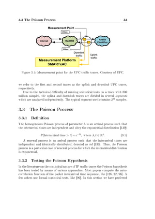 3.3 The Poisson Process 33
Figure 3.1: Measurement point for the UPC trac traces. Courtesy of UPC.
we refer to the rst and second traces as the uplink and downlink UPC traces,
respectively.
Due to the technical diculty of running statistical tests on a trace with 800
million samples, the uplink and downlink traces are divided in several segments
which are analyzed independently. The typical segment used contains 224
samples.
3.3 The Poisson Process
3.3.1 Denition
The homogeneous Poisson process of parameter λ is an arrival process such that
the interarrival times are independent and obey the exponential distribution [139]:
P[Interarrival time  t] = e−λt
, where λ, t ∈ R+
. (3.1)
A renewal process is an arrival process such that the interarrival times are
independent and identically distributed, denoted as iid [139]. Thus, the Poisson
process is a particular case of renewal process for which the interarrival distribution
is exponential.
3.3.2 Testing the Poisson Hypothesis
In the literature on the statistical nature of IP trac traces the Poisson hypothesis
has been tested by means of various approaches. Most papers compute the auto-
correlation function of the packet interarrival time sequence, like [126, 22, 96]. A
few others use formal statistical tests, like [96]. In this section we have preferred
 