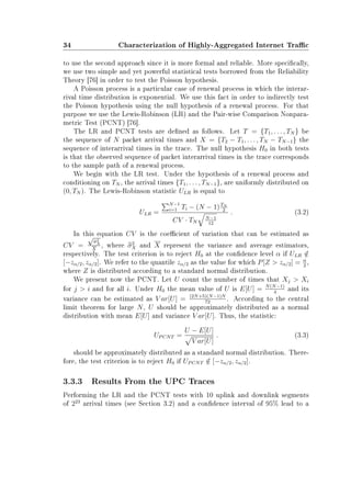 34 Characterization of Highly-Aggregated Internet Trac
to use the second approach since it is more formal and reliable. More specically,
we use two simple and yet powerful statistical tests borrowed from the Reliability
Theory [76] in order to test the Poisson hypothesis.
A Poisson process is a particular case of renewal process in which the interar-
rival time distribution is exponential. We use this fact in order to indirectly test
the Poisson hypothesis using the null hypothesis of a renewal process. For that
purpose we use the Lewis-Robinson (LR) and the Pair-wise Comparison Nonpara-
metric Test (PCNT) [76].
The LR and PCNT tests are dened as follows. Let T = {T1, . . . , TN } be
the sequence of N packet arrival times and X = {T2 − T1, . . . , TN − TN−1} the
sequence of interarrival times in the trace. The null hypothesis H0 in both tests
is that the observed sequence of packet interarrival times in the trace corresponds
to the sample path of a renewal process.
We begin with the LR test. Under the hypothesis of a renewal process and
conditioning on TN , the arrival times {T1, . . . , TN−1}, are uniformly distributed on
(0, TN ). The Lewis-Robinson statistic ULR is equal to
ULR =
N−1
i=1 Ti − (N − 1)TN
2
CV · TN
N−1
12
. (3.2)
In this equation CV is the coecient of variation that can be estimated as
CV =
√
σ2
X
X
, where σ2
X and X represent the variance and average estimators,
respectively. The test criterion is to reject H0 at the condence level α if ULR /∈
[−zα/2, zα/2]. We refer to the quantile zα/2 as the value for which P[Z  zα/2] = α
2
,
where Z is distributed according to a standard normal distribution.
We present now the PCNT. Let U count the number of times that Xj  Xi
for j  i and for all i. Under H0 the mean value of U is E[U] = N(N−1)
4
and its
variance can be estimated as V ar[U] = (2N+5)(N−1)N
72
. According to the central
limit theorem for large N, U should be approximately distributed as a normal
distribution with mean E[U] and variance V ar[U]. Thus, the statistic:
UPCNT =
U − E[U]
V ar[U]
. (3.3)
should be approximately distributed as a standard normal distribution. There-
fore, the test criterion is to reject H0 if UPCNT /∈ [−zα/2, zα/2].
3.3.3 Results From the UPC Traces
Performing the LR and the PCNT tests with 10 uplink and downlink segments
of 223
arrival times (see Section 3.2) and a condence interval of 95% lead to a
 