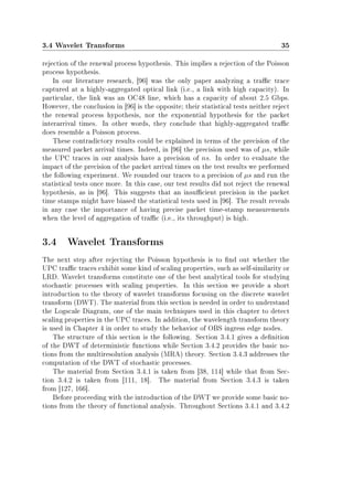 3.4 Wavelet Transforms 35
rejection of the renewal process hypothesis. This implies a rejection of the Poisson
process hypothesis.
In our literature research, [96] was the only paper analyzing a trac trace
captured at a highly-aggregated optical link (i.e., a link with high capacity). In
particular, the link was an OC48 line, which has a capacity of about 2.5 Gbps.
However, the conclusion in [96] is the opposite; their statistical tests neither reject
the renewal process hypothesis, nor the exponential hypothesis for the packet
interarrival times. In other words, they conclude that highly-aggregated trac
does resemble a Poisson process.
These contradictory results could be explained in terms of the precision of the
measured packet arrival times. Indeed, in [96] the precision used was of µs, while
the UPC traces in our analysis have a precision of ns. In order to evaluate the
impact of the precision of the packet arrival times on the test results we performed
the following experiment. We rounded our traces to a precision of µs and run the
statistical tests once more. In this case, our test results did not reject the renewal
hypothesis, as in [96]. This suggests that an insucient precision in the packet
time stamps might have biased the statistical tests used in [96]. The result reveals
in any case the importance of having precise packet time-stamp measurements
when the level of aggregation of trac (i.e., its throughput) is high.
3.4 Wavelet Transforms
The next step after rejecting the Poisson hypothesis is to nd out whether the
UPC trac traces exhibit some kind of scaling properties, such as self-similarity or
LRD. Wavelet transforms constitute one of the best analytical tools for studying
stochastic processes with scaling properties. In this section we provide a short
introduction to the theory of wavelet transforms focusing on the discrete wavelet
transform (DWT). The material from this section is needed in order to understand
the Logscale Diagram, one of the main techniques used in this chapter to detect
scaling properties in the UPC traces. In addition, the wavelength transform theory
is used in Chapter 4 in order to study the behavior of OBS ingress edge nodes.
The structure of this section is the following. Section 3.4.1 gives a denition
of the DWT of deterministic functions while Section 3.4.2 provides the basic no-
tions from the multiresolution analysis (MRA) theory. Section 3.4.3 addresses the
computation of the DWT of stochastic processes.
The material from Section 3.4.1 is taken from [38, 114] while that from Sec-
tion 3.4.2 is taken from [111, 18]. The material from Section 3.4.3 is taken
from [127, 166].
Before proceeding with the introduction of the DWT we provide some basic no-
tions from the theory of functional analysis. Throughout Sections 3.4.1 and 3.4.2
 