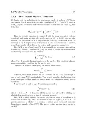 3.4 Wavelet Transforms 37
3.4.1 The Discrete Wavelet Transform
We begin with the denition of the continuous wavelet transform (CWT) and
then derive from it the discrete wavelet transform (DWT). The CWT, denoted
as Wx(b, a) of a continuous and deterministic real-valued function x(t) ∈ L2(R) is
dened as:
Wx(b, a) = |a|−1/2
∞
−∞
x(t)ψ(
t − b
a
)dt. (3.8)
Thus, the wavelet transform is computed with the inner product of x(t) and
translated and scaled versions of a single function ψ(t) ∈ L2(R), the so-called
wavelet. The parameter a ∈ R is responsible for re-scaling the wavelet, while the
variation of b ∈ R simply means a translation in time of this function. Therefore,
a and b are usually referred to as the scaling and translation parameters.
The CWT is not of much use if it is not possible to reconstruct the original
function x(t) from its transform Wx(b, a). In order to ensure this reconstruction
the following condition must be fullled:
∞
−∞
|Ψ(w)|2
|w|
dw  ∞, (3.9)
where Ψ(w) denotes the Fourier transform of the wavelet. This condition is known
as the admissibility condition for the wavelet ψ(t).
Obviously, in order to satisfy (3.9) the wavelet must satisfy:
Ψ(0) =
∞
−∞
ψ(t)dt = 0. (3.10)
Moreover, Ψ(w) must decrease for |w| → 0 and for |w| → ∞ fast enough so
that in both cases |Ψ(w)|2
|w|
remains nite. That is, ψ(t) must be a bandpass function.
Since a bandpass function looks like a small wave, the transform is named wavelet
transform.
A wavelet ψ(t) is said to have N vanishing moments if
R
tk
ψ(t)dt = 0, (3.11)
with k = 0, 1, . . . , N − 1. Equation (3.10) implies that all wavelets fullling the
admissibility condition have at least 1 vanishing moment.
The CWT in (3.8) contains redundant information, since it transforms a 1-
dimensional function x(t) into a 2-dimensional function Wx(b, a), t, a, b ∈ R. The
question arises as to whether it is possible to obtain a non-redundant transform
from discrete samples of the CWT. The answer to this question turns out to be
the DWT.
 