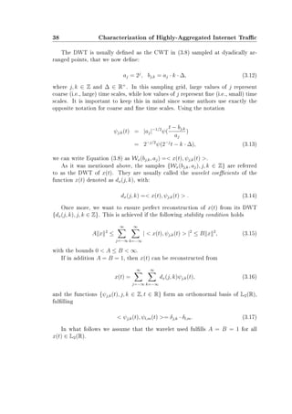 38 Characterization of Highly-Aggregated Internet Trac
The DWT is usually dened as the CWT in (3.8) sampled at dyadically ar-
ranged points, that we now dene:
aj = 2j
, bj,k = aj · k · ∆, (3.12)
where j, k ∈ Z and ∆ ∈ R+
. In this sampling grid, large values of j represent
coarse (i.e., large) time scales, while low values of j represent ne (i.e., small) time
scales. It is important to keep this in mind since some authors use exactly the
opposite notation for coarse and ne time scales. Using the notation
ψj,k(t) = |aj|−1/2
ψ(
t − bj,k
aj
)
= 2−j/2
ψ(2−j
t − k · ∆), (3.13)
we can write Equation (3.8) as Wx(bj,k, aj) = x(t), ψj,k(t) .
As it was mentioned above, the samples {Wx(bj,k, aj), j, k ∈ Z} are referred
to as the DWT of x(t). They are usually called the wavelet coecients of the
function x(t) denoted as dx(j, k), with:
dx(j, k) = x(t), ψj,k(t)  . (3.14)
Once more, we want to ensure perfect reconstruction of x(t) from its DWT
{dx(j, k), j, k ∈ Z}. This is achieved if the following stability condition holds
A x 2
≤
∞
j=−∞
∞
k=−∞
|  x(t), ψj,k(t)  |2
≤ B x 2
, (3.15)
with the bounds 0  A ≤ B  ∞.
If in addition A = B = 1, then x(t) can be reconstructed from
x(t) =
∞
j=−∞
∞
k=−∞
dx(j, k)ψj,k(t), (3.16)
and the functions {ψj,k(t), j, k ∈ Z, t ∈ R} form an orthonormal basis of L2(R),
fullling
 ψj,k(t), ψl,m(t) = δj,k · δl,m. (3.17)
In what follows we assume that the wavelet used fullls A = B = 1 for all
x(t) ∈ L2(R).
 