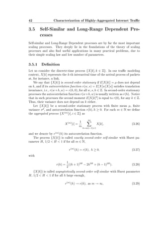 42 Characterization of Highly-Aggregated Internet Trac
3.5 Self-Similar and Long-Range Dependent Pro-
cesses
Self-similar and Long-Range Dependent processes are by far the most important
scaling processes. They deeply lie in the foundations of the theory of scaling
processes and also nd useful applications in many practical problems, due to
their simple scaling law and low number of parameters.
3.5.1 Denition
Let us consider the discrete-time process {X[k], k ∈ Z}. In our trac modeling
context, X[k] represents the k-th interarrival time of the arrival process of packets
at, for instance, a link.
We say that {X[k]} is second-order stationary if E[X[k]] = µ does not depend
on k, and if its autocorrelation function r(w, s) = E[X[w]X[s]] satises translation
invariance, i.e., r(w+h, w) = r(h, 0), for all w, s, h ∈ Z. In second-order stationary
processes the autocorrelation function r(w+h, w) is usually written as r(h). Notice
that in such processes the second moment E[X[k]2
] is equal to r(0), for any k ∈ Z.
Thus, their variance does not depend on k either.
Let {X[k]} be a second-order stationary process with nite mean µ, nite
variance σ2
, and autocorrelation function r(h), h ≥ 0. For each m ∈ N we dene
the aggregated process {X(m)
[i], i ∈ Z} as
X(m)
[i] =
1
m
mi
k=m(i−1)+1
X[k], (3.26)
and we denote by r(m)
(h) its autocorrelation function.
The process {X[k]} is called exactly second-order self-similar with Hurst pa-
rameter H, 1/2  H  1 if for all m ∈ N,
r(m)
(h) = r(h), h ≥ 0, (3.27)
with
r(h) =
1
2
((h + 1)2H
− 2h2H
+ (h − 1)2H
). (3.28)
{X[k]} is called asymptotically second-order self-similar with Hurst parameter
H, 1/2  H  1 if for all h large enough,
r(m)
(h) → r(h), as m → ∞, (3.29)
 