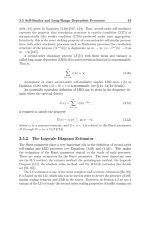 3.5 Self-Similar and Long-Range Dependent Processes 43
with r(h) given by Equation (3.28) [107, 124]. Thus, second-order self-similarity
captures the property that correlation structure is exactly (condition (3.27)) or
asymptotically (the weaker condition (3.29)) preserved under time aggregation.
Intuitively, this is the most striking property of a second-order self-similar process,
since with other stochastic processes such as Markovian processes the correlation
structure of the process {X[m]
(k)} is degenerate as m → ∞, i.e., r(m)
(h) → 0 as
m → ∞ [107].
A second-order stationary process {X[k]} with nite mean and variance is
called long-range dependent (LRD) if its autocorrelation function is nonsummable.
That is,
∞
h=−∞
r(h) = ∞. (3.30)
Asymptotic or exact second-order self-similarity implies LRD since r(h) in
Equation (3.28) with 1/2  H  1 is nonsummable (see [124, 53] for details).
An essentially equivalent denition of LRD can be given in the frequency do-
main where the spectral density
Γ(ν) =
∞
h=−∞
r(h)e−ihν
, (3.31)
is required to satisfy the property
Γ(ν) ∼ cf |ν|−α
, as ν → 0, (3.32)
where cf is a nonzero constant, and 0  α  1 is related to the Hurst parameter
H through H = (α + 1)/2 [124].
3.5.2 The Logscale Diagram Estimator
The Hurst parameter plays a very important role in the denition of second-order
self-similar and LRD processes (see Equations (3.28) and (3.32)). This makes
the estimation of the Hurst parameter central to the study of such processes.
There are many estimators for the Hurst parameter. The most important ones
are the R/S method, the variance method, the periodogram method, the Logscale
Diagram (LD), the absolute value method, and the Whittle estimator (for details
see [94, 95]).
The LD estimator is one of the most complete and accurate estimators [94, 95].
It is based on the LD, which also can be used in order to detect the presence of self-
similar scaling behavior and LRD in the traces. Moreover, in Section 4.2 we use a
variant of the LD to study the second-order scaling properties of trac coming out
 