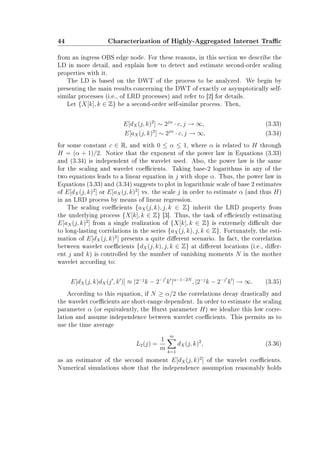 44 Characterization of Highly-Aggregated Internet Trac
from an ingress OBS edge node. For these reasons, in this section we describe the
LD in more detail, and explain how to detect and estimate second-order scaling
properties with it.
The LD is based on the DWT of the process to be analyzed. We begin by
presenting the main results concerning the DWT of exactly or asymptotically self-
similar processes (i.e., of LRD processes) and refer to [2] for details.
Let {X[k], k ∈ Z} be a second-order self-similar process. Then,
E[dX(j, k)2
] ∼ 2jα
· c, j → ∞, (3.33)
E[aX(j, k)2
] ∼ 2jα
· c, j → ∞, (3.34)
for some constant c ∈ R, and with 0 ≤ α ≤ 1, where α is related to H through
H = (α + 1)/2. Notice that the exponent of the power law in Equations (3.33)
and (3.34) is independent of the wavelet used. Also, the power law is the same
for the scaling and wavelet coecients. Taking base-2 logarithms in any of the
two equations leads to a linear equation in j with slope α. Thus, the power law in
Equations (3.33) and (3.34) suggests to plot in logarithmic scale of base 2 estimates
of E[dX(j, k)2
] or E[aX(j, k)2
] vs. the scale j in order to estimate α (and thus H)
in an LRD process by means of linear regression.
The scaling coecients {aX(j, k), j, k ∈ Z} inherit the LRD property from
the underlying process {X[k], k ∈ Z} [3]. Thus, the task of eciently estimating
E[aX(j, k)2
] from a single realization of {X[k], k ∈ Z} is extremely dicult due
to long-lasting correlations in the series {aX(j, k), j, k ∈ Z}. Fortunately, the esti-
mation of E[dX(j, k)2
] presents a quite dierent scenario. In fact, the correlation
between wavelet coecients {dX(j, k), j, k ∈ Z} at dierent locations (i.e., dier-
ent j and k) is controlled by the number of vanishing moments N in the mother
wavelet according to:
E[dX(j, k)dX(j , k )] ≈ |2−j
k − 2−j
k |α−1−2N
, |2−j
k − 2−j
k | → ∞. (3.35)
According to this equation, if N ≥ α/2 the correlations decay drastically and
the wavelet coecients are short-range dependent. In order to estimate the scaling
parameter α (or equivalently, the Hurst parameter H) we idealize this low corre-
lation and assume independence between wavelet coecients. This permits us to
use the time average
L2(j) =
1
m
m
k=1
dX(j, k)2
, (3.36)
as an estimator of the second moment E[dX(j, k)2
] of the wavelet coecients.
Numerical simulations show that the independence assumption reasonably holds
 