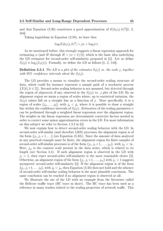 3.5 Self-Similar and Long-Range Dependent Processes 45
and that Equation (3.36) constitutes a good approximation of E[dX(j, k)2
][1, 2,
164].
Taking logarithms in Equation (3.33), we have that
log2E[dX(j, k)2
] ∼ jα + log2(c).
As we mentioned before, this strongly suggests a linear regression approach for
estimating α (and H through H = (α + 1)/2), which is the basic idea underlying
the LD estimator for second-order self-similarity proposed in [1]. Let us dene
S2(j) ≡ log2(L2(j)). Formally, we dene the LD as follows [1, 2, 142]:
Denition 3.5.1 The LD is a plot of the estimates S2(j) vs. the scale j, together
with 95% condence intervals about the S2(j).
The LD provides a means to visualize the second-order scaling structure of
data, which could for instance represent a sample path of a stochastic process
{X[k], k ∈ Z}. Second-order scaling behavior is not assumed, but detected through
the region of alignment, if any, observed in the S2(j) vs. j plot of the LD. By an
alignment region we mean a region of scales where, up to statistical variation, the
S2(j) values fall on a straight line as a function of j. More specically, it is a
region of scales {ja, . . . , jb}, with ja  jb, where it is possible to draw a straight
line within the condence intervals of S2(j). Estimation of the scaling parameter α
can be performed through a weighted linear regression over the alignment region.
The weights in the linear regression are deterministic corrective factors needed in
order to correct some minor approximation errors in the LD. For more information
on this subject we refer to Section 1.3.2 in [1].
We now explain how to detect second-order scaling behavior with the LD. In
second-order self-similar (and therefore LRD) processes the alignment region is of
the form {j1, j1 + 1, . . .} (see Equation (3.33)). Since the amount of data analyzed
in any practical example must be nite, the alignment region for nite samples of
second-order self-similar processes is of the form {j1, j1 +1, . . . , jm}, with jm  ∞.
Here, jm is the coarsest scale present in the data series, which is related to its
length (see Section 3.4). If such alignment region is observed in the LD with
j1 = 1, then exact second-order self-similarity is the most reasonable choice [1].
Otherwise, an alignment region of the form {j1, j1 +1, . . . , jm} with j1  1 suggests
asymptotic second-order self-similarity [1]. If the alignment region is of the form
{j1, j1+1, . . . j2}, with j2  jm then Equation (3.33) does not hold and the absence
of second-order self-similar scaling behavior is the most plausible conclusion. The
same conclusion can be reached if no alignment region is observed at all.
We illustrate the use of the LD with an example from the literature called
the Bellcore trac trace (BC trace in short). The BC trace has been used as a
reference in many studies related to the scaling properties of network trac. This
 