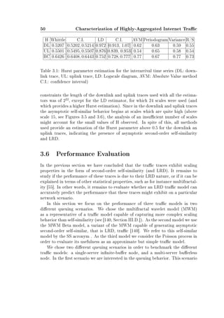 50 Characterization of Highly-Aggregated Internet Trac
H Whittle C.I. LD C.I. AVM Periodogram Variance R/S
DL 0.5207 [0.5202, 0.5214] 0.972 [0.913, 1.07] 0.62 0.63 0.59 0.55
UL 0.5501 [0.5495, 0.5507] 0.876 [0.839, 0.953] 0.54 0.65 0.58 0.54
BC 0.6426 [0.6408, 0.6443] 0.752 [0.728, 0.777] 0.77 0.67 0.77 0.73
Table 3.1: Hurst parameter estimation for the interarrival time series (DL: down-
link trace, UL: uplink trace, LD: Logscale diagram, AVM: Absolute Value method
C.I.: condence interval)
constraints the length of the downlink and uplink traces used with all the estima-
tors was of 222
, except for the LD estimator, for which 24 scales were used (and
which provides a higher Hurst estimation). Since in the downlink and uplink traces
the asymptotic self-similar behavior begins at scales which are quite high (above
scale 15, see Figures 3.5 and 3.6), the analysis of an insucient number of scales
might account for the small values of H observed. In spite of this, all methods
used provide an estimation of the Hurst parameter above 0.5 for the downlink an
uplink traces, indicating the presence of asymptotic second-order self-similarity
and LRD.
3.6 Performance Evaluation
In the previous section we have concluded that the trac traces exhibit scaling
properties in the form of second-order self-similarity (and LRD). It remains to
study if the performance of these traces is due to their LRD nature, or if it can be
explained in terms of other statistical properties, such as for instance multifractal-
ity [55]. In other words, it remains to evaluate whether an LRD trac model can
accurately predict the performance that these traces might exhibit on a particular
network scenario.
In this section we focus on the performance of three trac models in two
dierent queuing scenarios. We chose the multifractal wavelet model (MWM)
as a representative of a trac model capable of capturing more complex scaling
behavior than self-similarity (see [140, Section III.D.]). As the second model we use
the MWM Beta model, a variant of the MWM capable of generating asymptotic
second-order self-similar, that is LRD, trac [140]. We refer to this self-similar
model by the SS acronym . As the third model we consider the Poisson process in
order to evaluate its usefulness as an approximate but simple trac model.
We chose two dierent queuing scenarios in order to benchmark the dierent
trac models: a single-server innite-buer node, and a multi-server buerless
node. In the rst scenario we are interested in the queuing behavior. This scenario
 