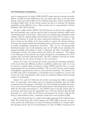 3.6 Performance Evaluation 51
may be representative of today's SDH (SONET)-based optical networks networks.
Indeed, in SDH networks buering at the core nodes takes place at the electronic
domain. Since electronic buers can be relatively large they could be modeled with
an innite-buer node. In the second scenario our aim is to measure the blocking
probability of the dierent traces. This scenario may be representative of future
buerless OPS/OBS networks.
All three trac models (MWM, SS and Poisson) are tted to the original up-
link and downlink traces, and are used in order to generate synthetic trac traces
representing packet arrival times. These traces are considered in a simulative study
together with the original uplink and downlink traces from UPC in order to com-
pare their behavior in terms the above mentioned performance parameters. We
want to focus on the ability of the three models to capture the relevant informa-
tion from the original uplink and downlink packet arrival time sequences in order
to predict performance parameters of interest. Thus, we use iid exponentially
distributed packet sizes in all simulation runs for all trac traces (including the
original downlink and uplink) in order to eliminate the eect of possible cross-
correlations between the packet arrival and packet size sequences. The gures
in the following sections present the results averaged for 16 simulation runs of 224
samples each, and with a link load of 50%. The 95% condence intervals are rather
small and they are not shown in Figure 3.7 for convenience.
Figures 3.7.a and 3.7.b provide the results concerning the blocking probability
of the traces from the dierent models in a buerless multiserver node. As it can
be observed, models which incorporate scaling (MWM and SS) lead to a good
approximation for the blocking probability. The use of the Poisson model implies
nonnegligible approximation errors in most practical situations. For instance, for
an OBS node with 6 wavelengths (a wavelength can be modeled as a server) the
error is of 1 order of magnitude, and it grows in a nonlinear fashion with increasing
number of wavelengths.
Figures 3.7.c and 3.7.d illustrate the results concerning the buer occupation
level. In particular, these gures plot the marginal probability that the buer
occupation level Q surpasses a threshold x for the downlink and uplink directions.
As it can be observed the Poisson model underestimates this performance measure,
while the SS model overestimates it. The MWM seems to provide results more in
accordance with those from the original BC trace. We have observed that for high
link loads (i.e., above 40%) the SS model overestimates the results, while for low
loads it underestimates them. Analogous results have been reported in [63].
Our results from Section 3.5 suggest that highly-aggregated IP trac presents
LRD. The results from this section suggest that LRD trac processes can accu-
rately predict the performance in terms of blocking probability in a simple buer-
less queuing system, but not the performance in terms of buer occupation level
 