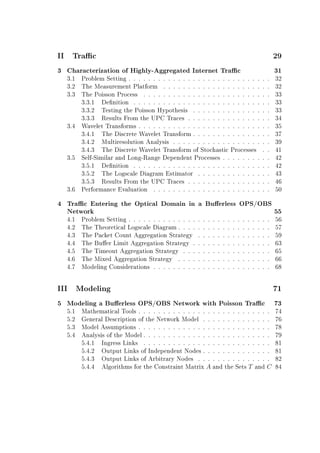 II Trac 29
3 Characterization of Highly-Aggregated Internet Trac 31
3.1 Problem Setting . . . . . . . . . . . . . . . . . . . . . . . . . . . . . 32
3.2 The Measurement Platform . . . . . . . . . . . . . . . . . . . . . . 32
3.3 The Poisson Process . . . . . . . . . . . . . . . . . . . . . . . . . . 33
3.3.1 Denition . . . . . . . . . . . . . . . . . . . . . . . . . . . . 33
3.3.2 Testing the Poisson Hypothesis . . . . . . . . . . . . . . . . 33
3.3.3 Results From the UPC Traces . . . . . . . . . . . . . . . . . 34
3.4 Wavelet Transforms . . . . . . . . . . . . . . . . . . . . . . . . . . . 35
3.4.1 The Discrete Wavelet Transform . . . . . . . . . . . . . . . . 37
3.4.2 Multiresolution Analysis . . . . . . . . . . . . . . . . . . . . 39
3.4.3 The Discrete Wavelet Transform of Stochastic Processes . . 41
3.5 Self-Similar and Long-Range Dependent Processes . . . . . . . . . . 42
3.5.1 Denition . . . . . . . . . . . . . . . . . . . . . . . . . . . . 42
3.5.2 The Logscale Diagram Estimator . . . . . . . . . . . . . . . 43
3.5.3 Results From the UPC Traces . . . . . . . . . . . . . . . . . 46
3.6 Performance Evaluation . . . . . . . . . . . . . . . . . . . . . . . . 50
4 Trac Entering the Optical Domain in a Buerless OPS/OBS
Network 55
4.1 Problem Setting . . . . . . . . . . . . . . . . . . . . . . . . . . . . . 56
4.2 The Theoretical Logscale Diagram . . . . . . . . . . . . . . . . . . . 57
4.3 The Packet Count Aggregation Strategy . . . . . . . . . . . . . . . 59
4.4 The Buer Limit Aggregation Strategy . . . . . . . . . . . . . . . . 63
4.5 The Timeout Aggregation Strategy . . . . . . . . . . . . . . . . . . 65
4.6 The Mixed Aggregation Strategy . . . . . . . . . . . . . . . . . . . 66
4.7 Modeling Considerations . . . . . . . . . . . . . . . . . . . . . . . . 68
III Modeling 71
5 Modeling a Buerless OPS/OBS Network with Poisson Trac 73
5.1 Mathematical Tools . . . . . . . . . . . . . . . . . . . . . . . . . . . 74
5.2 General Description of the Network Model . . . . . . . . . . . . . . 76
5.3 Model Assumptions . . . . . . . . . . . . . . . . . . . . . . . . . . . 78
5.4 Analysis of the Model . . . . . . . . . . . . . . . . . . . . . . . . . . 79
5.4.1 Ingress Links . . . . . . . . . . . . . . . . . . . . . . . . . . 81
5.4.2 Output Links of Independent Nodes . . . . . . . . . . . . . . 81
5.4.3 Output Links of Arbitrary Nodes . . . . . . . . . . . . . . . 82
5.4.4 Algorithms for the Constraint Matrix A and the Sets T and C 84
 
