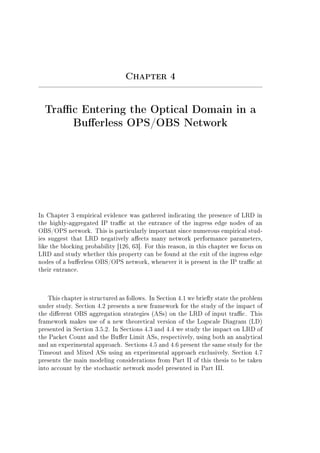 Chapter 4
Trac Entering the Optical Domain in a
Buerless OPS/OBS Network
In Chapter 3 empirical evidence was gathered indicating the presence of LRD in
the highly-aggregated IP trac at the entrance of the ingress edge nodes of an
OBS/OPS network. This is particularly important since numerous empirical stud-
ies suggest that LRD negatively aects many network performance parameters,
like the blocking probability [126, 63]. For this reason, in this chapter we focus on
LRD and study whether this property can be found at the exit of the ingress edge
nodes of a buerless OBS/OPS network, whenever it is present in the IP trac at
their entrance.
This chapter is structured as follows. In Section 4.1 we briey state the problem
under study. Section 4.2 presents a new framework for the study of the impact of
the dierent OBS aggregation strategies (ASs) on the LRD of input trac. This
framework makes use of a new theoretical version of the Logscale Diagram (LD)
presented in Section 3.5.2. In Sections 4.3 and 4.4 we study the impact on LRD of
the Packet Count and the Buer Limit ASs, respectively, using both an analytical
and an experimental approach. Sections 4.5 and 4.6 present the same study for the
Timeout and Mixed ASs using an experimental approach exclusively. Section 4.7
presents the main modeling considerations from Part II of this thesis to be taken
into account by the stochastic network model presented in Part III.
 