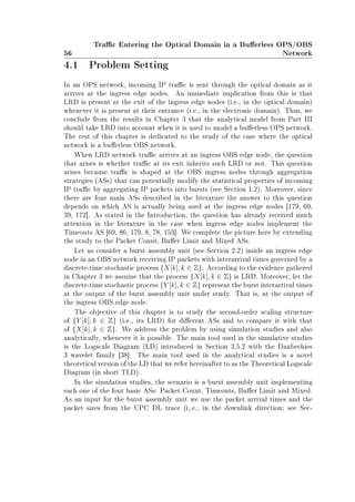 56
Trac Entering the Optical Domain in a Buerless OPS/OBS
Network
4.1 Problem Setting
In an OPS network, incoming IP trac is sent through the optical domain as it
arrives at the ingress edge nodes. An immediate implication from this is that
LRD is present at the exit of the ingress edge nodes (i.e., in the optical domain)
whenever it is present at their entrance (i.e., in the electronic domain). Thus, we
conclude from the results in Chapter 3 that the analytical model from Part III
should take LRD into account when it is used to model a buerless OPS network.
The rest of this chapter is dedicated to the study of the case where the optical
network is a buerless OBS network.
When LRD network trac arrives at an ingress OBS edge node, the question
that arises is whether trac at its exit inherits such LRD or not. This question
arises because trac is shaped at the OBS ingress nodes through aggregation
strategies (ASs) that can potentially modify the statistical properties of incoming
IP trac by aggregating IP packets into bursts (see Section 1.2). Moreover, since
there are four main ASs described in the literature the answer to this question
depends on which AS is actually being used at the ingress edge nodes [179, 69,
39, 172]. As stated in the Introduction, the question has already received much
attention in the literature in the case when ingress edge nodes implement the
Timeouts AS [69, 86, 179, 8, 78, 153]. We complete the picture here by extending
the study to the Packet Count, Buer Limit and Mixed ASs.
Let us consider a burst assembly unit (see Section 2.2) inside an ingress edge
node in an OBS network receiving IP packets with interarrival times governed by a
discrete-time stochastic process {X[k], k ∈ Z}. According to the evidence gathered
in Chapter 3 we assume that the process {X[k], k ∈ Z} is LRD. Moreover, let the
discrete-time stochastic process {Y [k], k ∈ Z} represent the burst interarrival times
at the output of the burst assembly unit under study. That is, at the output of
the ingress OBS edge node.
The objective of this chapter is to study the second-order scaling structure
of {Y [k], k ∈ Z} (i.e., its LRD) for dierent ASs and to compare it with that
of {X[k], k ∈ Z}. We address the problem by using simulation studies and also
analytically, whenever it is possible. The main tool used in the simulative studies
is the Logscale Diagram (LD) introduced in Section 3.5.2 with the Daubechies
3 wavelet family [38]. The main tool used in the analytical studies is a novel
theoretical version of the LD that we refer hereinafter to as the Theoretical Logscale
Diagram (in short TLD).
In the simulation studies, the scenario is a burst assembly unit implementing
each one of the four basic ASs: Packet Count, Timeouts, Buer Limit and Mixed.
As an input for the burst assembly unit we use the packet arrival times and the
packet sizes from the UPC DL trace (i,.e., in the downlink direction; see Sec-
 