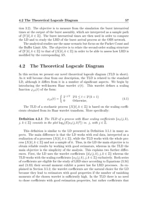4.2 The Theoretical Logscale Diagram 57
tion 3.2). The objective is to measure from the simulation the burst interarrival
times at the output of the burst assembly, which are interpreted as a sample path
of {Y [k], k ∈ Z}. The burst interarrival times are then used in order to compute
the LD and to study the LRD of the burst arrival process at the OBS network.
The analytical studies use the same scenario but focus on the Packet Count and
the Buer Limit ASs. The objective is to relate the second-order scaling structure
of {Y [k], k ∈ Z} to that of {X[k], k ∈ Z} in order to be able to assess how LRD is
modied by the corresponding AS.
4.2 The Theoretical Logscale Diagram
In this section we present our novel theoretical logscale diagram (TLD in short).
As it will become clear from our description, the TLD is related to the standard
LD, although it diers from it in a number of signicant aspects. We begin by
introducing the well-known Haar wavelet ψ(t). This wavelet denes a scaling
function ϕj,k(t) of the form:
ϕj,k(t) =
2−j/2
2j
k ≤ t  2j
(k + 1)
0 Otherwise,
(4.1)
The TLD of a stochastic process {X[k], k ∈ Z} is based on the scaling coe-
cients obtained from its Haar wavelet transform. More specically:
Denition 4.2.1 The TLD of a process with Haar scaling coecients {aX(j, k),
j, k ∈ Z} consists in the plot log2(E[aX(j, k)2
]) vs. j, with j ∈ Z.
This denition is similar to the LD presented in Denition 3.5.1 in many as-
pects. The main dierence is that the LD works with real data, interpreted as a
realization of a processes {X[k], k ∈ Z}, while the TLD works with the whole pro-
cess {X[k], k ∈ Z} and not a sample of it. Thus, in the LD the main objective is to
obtain reliable results by working with good estimators, whereas in the TLD the
main objective is the simplicity of the analysis. This explains two further dier-
ences. First, the LD uses the wavelet coecients {dX(j, k), j, k ∈ Z} whereas the
TLD works with the scaling coecients {aX(j, k), j, k ∈ Z} exclusively. Both series
of coecients are eligible for the study of LRD since according to Equations (3.34)
and (3.33) their second moment exhibit a power law for LRD processes. As ex-
plained in Section 3.5.2, the wavelet coecients are the natural choice for the LD
because they lead to estimators with good properties if the number of vanishing
moments of the chosen wavelet is suciently high. In the TLD there is no need
to chose coecients with good estimation properties, but rather coecients that
 
