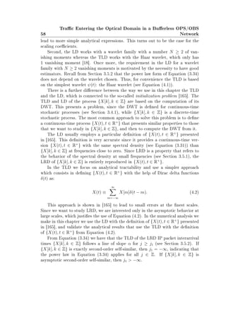 58
Trac Entering the Optical Domain in a Buerless OPS/OBS
Network
lead to more simple analytical expressions. This turns out to be the case for the
scaling coecients.
Second, the LD works with a wavelet family with a number N ≥ 2 of van-
ishing moments whereas the TLD works with the Haar wavelet, which only has
1 vanishing moment [18]. Once more, the requirement in the LD for a wavelet
family with N ≥ 2 vanishing moments is motivated by the necessity to have good
estimators. Recall from Section 3.5.2 that the power law form of Equation (3.34)
does not depend on the wavelet chosen. Thus, for convenience the TLD is based
on the simplest wavelet ψ(t): the Haar wavelet (see Equation (4.1)).
There is a further dierence between the way we use in this chapter the TLD
and the LD, which is connected to the so-called initialization problem [165]. The
TLD and LD of the process {X[k], k ∈ Z} are based on the computation of its
DWT. This presents a problem, since the DWT is dened for continuous-time
stochastic processes (see Section 3.4.1), while {X[k], k ∈ Z} is a discrete-time
stochastic process. The most common approach to solve this problem is to dene
a continuous-time process {X(t), t ∈ R+
} that presents similar properties to those
that we want to study in {X[k], k ∈ Z}, and then to compute the DWT from it.
The LD usually employs a particular denition of {X(t), t ∈ R+
} presented
in [165]. This denition is very accurate since it provides a continuous-time ver-
sion {X(t), t ∈ R+
} with the same spectral density (see Equation (3.31)) than
{X[k], k ∈ Z} at frequencies close to zero. Since LRD is a property that refers to
the behavior of the spectral density at small frequencies (see Section 3.5.1), the
LRD of {X[k], k ∈ Z} is entirely reproduced in {X(t), t ∈ R+
}.
In the TLD we focus on analytical tractability and use a simpler approach
which consists in dening {X(t), t ∈ R+
} with the help of Dirac delta functions
δ(t) as:
X(t) ≡
∞
m=−∞
X[m]δ(t − m). (4.2)
This approach is shown in [165] to lead to small errors at the nest scales.
Since we want to study LRD, we are interested only in the asymptotic behavior at
large scales, which justies the use of Equation (4.2). In the numerical analysis we
make in this chapter we use the LD with the denition of {X(t), t ∈ R+
} presented
in [165], and validate the analytical results that use the TLD with the denition
of {X(t), t ∈ R+
} from Equation (4.2).
From Equation (3.34) we have that the TLD of the LRD IP packet interarrival
times {X[k], k ∈ Z} follows a line of slope α for j ≥ j1 (see Section 3.5.2). If
{X[k], k ∈ Z} is exactly second-order self-similar, then j1 = −∞, indicating that
the power law in Equation (3.34) applies for all j ∈ Z. If {X[k], k ∈ Z} is
asymptotic second-order self-similar, then j1  −∞.
 