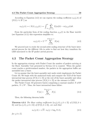 4.3 The Packet Count Aggregation Strategy 59
According to Equation (4.2) we can express the scaling coecient aX(j, k) of
{X(t), t ∈ R+
} as
aX(j, k) = X(t), ϕj,k(t) =
∞
−∞
∞
m=−∞
X[m]δ(t − m)ϕj,k(t)dt.
From the particular form of the scaling function ϕj,k(t) in the Haar wavelet
(see Equation (4.1)) this expression simplies to:
aX(j, k) = 2−j/2
2j(k+1)−1
m=2jk
X[m]. (4.3)
We proceed now to study the second-order scaling structure of the burst inter-
arrival process for the dierent ASs in order to nd out how they transform the
LRD associated to the IP packet arrival process.
4.3 The Packet Count Aggregation Strategy
In the aggregation strategy with Packet Count the number of packets arriving at
the Burst Assembly Unit presented in Section 2.2 is counted. When the packet
count reaches a predetermined number, the packets in the aggregation buer are
assembled into a burst.
Let us assume that the burst assembly unit under study implements the Packet
Count AS. We begin with the analytical study and compute the TLD of the burst
interarrival time process {Y [k], k ∈ Z} at the exit of the burst assembly unit when
the packet interarrival time process {X[k], k ∈ Z} at the entrance is LRD.
The Packet Count AS generates bursts comprising a constant number N of IP
packets, N ∈ N+
. Thus, the burst interarrival times follow:
Y [m] =
N(m+1)−1
s=N·m
X[s]. (4.4)
Then, the following theorem holds
Theorem 4.3.1 The Haar scaling coecients {aX(j, k), j, k ∈ Z} of {X[k], k ∈
Z} and {aY (j, k), j, k ∈ Z} of {Y [k], k ∈ Z}, are such that:
aY (j, k) =
√
N · aX(j + log2 N, k), (4.5)
for j, k ∈ Z.
 