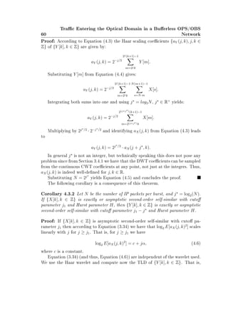 60
Trac Entering the Optical Domain in a Buerless OPS/OBS
Network
Proof: According to Equation (4.3) the Haar scaling coecients {aY (j, k), j, k ∈
Z} of {Y [k], k ∈ Z} are given by:
aY (j, k) = 2−j/2
2j(k+1)−1
m=2jk
Y [m].
Substituting Y [m] from Equation (4.4) gives:
aY (j, k) = 2−j/2
2j(k+1)−1
m=2jk
N(m+1)−1
s=N·m
X[s].
Integrating both sums into one and using j = log2N, j ∈ R+
yields:
aY (j, k) = 2−j/2
2(j+j )(k+1)−1
m=2(j+j )k
X[m].
Multiplying by 2j /2
· 2−j /2
and identifying aX(j, k) from Equation (4.3) leads
to
aY (j, k) = 2j /2
· aX(j + j , k).
In general j is not an integer, but technically speaking this does not pose any
problem since from Section 3.4.1 we have that the DWT coecients can be sampled
from the continuous CWT coecients at any point, not just at the integers. Thus,
aX(j, k) is indeed well-dened for j, k ∈ R.
Substituting N = 2j
yields Equation (4.5) and concludes the proof.
The following corollary is a consequence of this theorem.
Corollary 4.3.2 Let N be the number of IP packets per burst, and j = log2(N).
If {X[k], k ∈ Z} is exactly or asymptotic second-order self-similar with cuto
parameter j1 and Hurst parameter H, then {Y [k], k ∈ Z} is exactly or asymptotic
second-order self-similar with cuto parameter j1 − j and Hurst parameter H.
Proof: If {X[k], k ∈ Z} is asymptotic second-order self-similar with cuto pa-
rameter j1 then according to Equation (3.34) we have that log2 E[aX(j, k)2
] scales
linearly with j for j ≥ j1. That is, for j ≥ j1 we have
log2 E[aX(j, k)2
] = c + jα, (4.6)
where c is a constant.
Equation (3.34) (and thus, Equation (4.6)) are independent of the wavelet used.
We use the Haar wavelet and compute now the TLD of {Y [k], k ∈ Z}. That is,
 