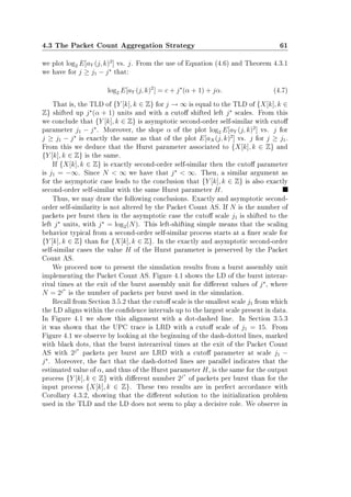 4.3 The Packet Count Aggregation Strategy 61
we plot log2 E[aY (j, k)2
] vs. j. From the use of Equation (4.6) and Theorem 4.3.1
we have for j ≥ j1 − j that:
log2 E[aY (j, k)2
] = c + j (α + 1) + jα. (4.7)
That is, the TLD of {Y [k], k ∈ Z} for j → ∞ is equal to the TLD of {X[k], k ∈
Z} shifted up j (α + 1) units and with a cuto shifted left j scales. From this
we conclude that {Y [k], k ∈ Z} is asymptotic second-order self-similar with cuto
parameter j1 − j . Moreover, the slope α of the plot log2 E[aY (j, k)2
] vs. j for
j ≥ j1 − j is exactly the same as that of the plot E[aX(j, k)2
] vs. j for j ≥ j1.
From this we deduce that the Hurst parameter associated to {X[k], k ∈ Z} and
{Y [k], k ∈ Z} is the same.
If {X[k], k ∈ Z} is exactly second-order self-similar then the cuto parameter
is j1 = −∞. Since N  ∞ we have that j  ∞. Then, a similar argument as
for the asymptotic case leads to the conclusion that {Y [k], k ∈ Z} is also exactly
second-order self-similar with the same Hurst parameter H.
Thus, we may draw the following conclusions. Exactly and asymptotic second-
order self-similarity is not altered by the Packet Count AS. If N is the number of
packets per burst then in the asymptotic case the cuto scale j1 is shifted to the
left j units, with j = log2(N). This left-shifting simple means that the scaling
behavior typical from a second-order self-similar process starts at a ner scale for
{Y [k], k ∈ Z} than for {X[k], k ∈ Z}. In the exactly and asymptotic second-order
self-similar cases the value H of the Hurst parameter is preserved by the Packet
Count AS.
We proceed now to present the simulation results from a burst assembly unit
implementing the Packet Count AS. Figure 4.1 shows the LD of the burst interar-
rival times at the exit of the burst assembly unit for dierent values of j , where
N = 2j
is the number of packets per burst used in the simulation.
Recall from Section 3.5.2 that the cuto scale is the smallest scale j1 from which
the LD aligns within the condence intervals up to the largest scale present in data.
In Figure 4.1 we show this alignment with a dot-dashed line. In Section 3.5.3
it was shown that the UPC trace is LRD with a cuto scale of j1 = 15. From
Figure 4.1 we observe by looking at the beginning of the dash-dotted lines, marked
with black dots, that the burst interarrival times at the exit of the Packet Count
AS with 2j
packets per burst are LRD with a cuto parameter at scale j1 −
j . Moreover, the fact that the dash-dotted lines are parallel indicates that the
estimated value of α, and thus of the Hurst parameter H, is the same for the output
process {Y [k], k ∈ Z} with dierent number 2j
of packets per burst than for the
input process {X[k], k ∈ Z}. These two results are in perfect accordance with
Corollary 4.3.2, showing that the dierent solution to the initialization problem
used in the TLD and the LD does not seem to play a decisive role. We observe in
 