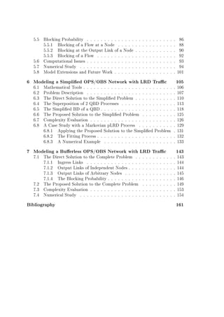 5.5 Blocking Probability . . . . . . . . . . . . . . . . . . . . . . . . . . 86
5.5.1 Blocking of a Flow at a Node . . . . . . . . . . . . . . . . . 88
5.5.2 Blocking at the Output Link of a Node . . . . . . . . . . . . 90
5.5.3 Blocking of a Flow . . . . . . . . . . . . . . . . . . . . . . . 92
5.6 Computational Issues . . . . . . . . . . . . . . . . . . . . . . . . . . 93
5.7 Numerical Study . . . . . . . . . . . . . . . . . . . . . . . . . . . . 94
5.8 Model Extensions and Future Work . . . . . . . . . . . . . . . . . . 101
6 Modeling a Simplied OPS/OBS Network with LRD Trac 105
6.1 Mathematical Tools . . . . . . . . . . . . . . . . . . . . . . . . . . . 106
6.2 Problem Description . . . . . . . . . . . . . . . . . . . . . . . . . . 107
6.3 The Direct Solution to the Simplied Problem . . . . . . . . . . . . 110
6.4 The Superposition of 2 QBD Processes . . . . . . . . . . . . . . . . 113
6.5 The Simplied BD of a QBD . . . . . . . . . . . . . . . . . . . . . . 118
6.6 The Proposed Solution to the Simplied Problem . . . . . . . . . . 125
6.7 Complexity Evaluation . . . . . . . . . . . . . . . . . . . . . . . . . 126
6.8 A Case Study with a Markovian pLRD Process . . . . . . . . . . . 129
6.8.1 Applying the Proposed Solution to the Simplied Problem . 131
6.8.2 The Fitting Process . . . . . . . . . . . . . . . . . . . . . . . 132
6.8.3 A Numerical Example . . . . . . . . . . . . . . . . . . . . . 133
7 Modeling a Buerless OPS/OBS Network with LRD Trac 143
7.1 The Direct Solution to the Complete Problem . . . . . . . . . . . . 143
7.1.1 Ingress Links . . . . . . . . . . . . . . . . . . . . . . . . . . 144
7.1.2 Output Links of Independent Nodes . . . . . . . . . . . . . . 144
7.1.3 Output Links of Arbitrary Nodes . . . . . . . . . . . . . . . 145
7.1.4 The Blocking Probability . . . . . . . . . . . . . . . . . . . . 146
7.2 The Proposed Solution to the Complete Problem . . . . . . . . . . 149
7.3 Complexity Evaluation . . . . . . . . . . . . . . . . . . . . . . . . . 153
7.4 Numerical Study . . . . . . . . . . . . . . . . . . . . . . . . . . . . 154
Bibliography 161
 