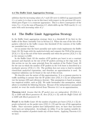 4.4 The Buer Limit Aggregation Strategy 63
addition that for increasing values of j each LD curve is shifted up approximately
(1+α) units (α is close to one in this trace) with respect to the previous LD curve,
which gives Figure 4.1 a staircase appearance. This is a direct consequence of the
term j (α+1) in the sum of Equation 4.7, which shifts up the TLD exactly (1+α)
units with each increasing value of j .
4.4 The Buer Limit Aggregation Strategy
In the Buer Limit aggregation strategy there is a threshold B (in bits) in the
buer of the Burst Assembly Unit in Section 2.2. When the sum of the bits of the
packets collected in the buer crosses this threshold B the contents of the buer
are assembled into a burst.
Let us assume that the burst assembly unit under study implements the Buer
Limit AS. We begin with the analytical study and compute the TLD of the process
{Y [k], k ∈ Z} at the exit of the burst assembly unit when the process {X[k], k ∈ Z}
at the entrance is LRD.
In the Buer Limit AS the number of IP packets per burst is not a constant
anymore and depends on the size of the IP packets arriving at the edge node. In
this section we use the same principle from the analysis of the Packet Count AS
for the case in which the number of IP packets in the k-th burst is described by a
stochastic process {N[k], k ∈ Z}. The problem does not seem to lead to suitable
closed-form analytical expressions, and therefore an approximation is used. Its
empirical validation can be found at the end of this section.
We describe now the nature of this approximation. It is a common practice in
trac modeling to assume that the IP packet sizes {S[k], k ∈ Z} are independent
(see for instance [37] and references therein). This assumption is based on numer-
ous empirical studies, such as [22]. We make hereinafter this assumption, which
allows to establish the following theorem. Because of the independence assumption
needed, we treat the results derived from Theorem 4.4.1 as an approximation.
Theorem 4.4.1 Assume that the IP packet sizes are independent. If {X[k], k ∈
Z} is LRD with Hurst parameter H, then {Y [k], k ∈ Z} with the Buer Limit AS
is LRD with Hurst parameter H.
Proof: In the Buer Limit AS the number of packets per burst {N[k], k ∈ Z} de-
pends exclusively on the packet sizes {S[k], k ∈ Z} and the size of the aggregation
buer. Since successive packets have independent sizes, we have that successive
burst sizes are independent. Accordingly, we dene N as the random variable de-
scribing the number of packets inside any of these bursts. Applying Theorem 4.3.1
we have:
 