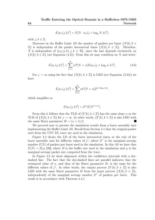 64
Trac Entering the Optical Domain in a Buerless OPS/OBS
Network
E[aY (j, k)2
] = E[N · aX(j + log2 N, k)2
],
with j, k ∈ Z.
Moreover in the Buer Limit AS the number of packets per burst {N[k], k ∈
Z} is independent of the packet interarrival times {X[k], k ∈ Z}. Therefore,
N is independent of {aX(j, k), j, k ∈ R}, since the last depends exclusively on
{X[k], k ∈ Z} (see Equation (4.3)). From this we may condition on N and write:
E[aY (j, k)2
] =
∞
n=1
nP[N = n]E[aX(j + log2 n, k)2
]. (4.8)
For j → ∞ using the fact that {X[k], k ∈ Z} is LRD (see Equation (3.34)) we
have
E[aY (j, k)2
] =
∞
n=1
nP[N = n]2(j+log2 n)α
,
which simplies to
E[aY (j, k)2
] = 2jα
E[N(1+α)
].
From this it follows that the TLD of {Y [k], k ∈ Z} has the same slope α as the
TLD of {X[k], k ∈ Z} for j → ∞. In other words, {Y [k], k ∈ Z} is also LRD with
the same Hurst parameter H = (α + 1)/2.
We proceed now to present the simulation results from a burst assembly unit
implementing the Buer Limit AS. Recall from Section 4.1 that the original packet
sizes from the UPC DL trace are used in the simulation.
Figure 4.2 shows the LD of the burst interarrival times at the exit of the
burst assembly unit for dierent values of j , where 2j
is the marginal average
number E[N] of packets per burst used in the simulation. In this AS we have that
E[N] = B/µ [39], where B is the buer size used in the simulation and µ is the
marginal average packet size computed from the trace.
In Figure 4.2 we show alignment within the condence intervals with a dot-
dashed line. The fact that the dot-dashed lines are parallel indicates that the
estimated value of α, and thus of the Hurst parameter H, is the same for the
dierent values of j . In other words, the output process {Y [k], k ∈ Z} is also
LRD with the same Hurst parameter H from the input process {X[k], k ∈ Z},
independently of the marginal average number 2j
of packets per burst. This
result is in accordance with Theorem 4.4.1.
 