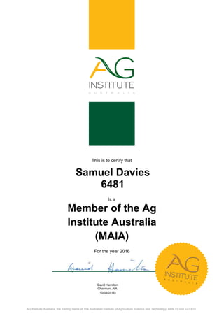 This is to certify that
Samuel Davies
6481
Is a
Member of the Ag
Institute Australia
(MAIA)
For the year 2016
David Hamilton
Chairman, AIA
(10/08/2016)
AG Institute Australia, the trading name of The Australian Institute of Agriculture Science and Technology. ABN 70 004 227 810.
 
