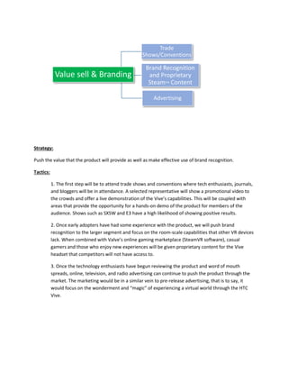 Strategy:
Push the value that the product will provide as well as make effective use of brand recognition.
Tactics:
1. The first step will be to attend trade shows and conventions where tech enthusiasts, journals,
and bloggers will be in attendance. A selected representative will show a promotional video to
the crowds and offer a live demonstration of the Vive’s capabilities. This will be coupled with
areas that provide the opportunity for a hands-on demo of the product for members of the
audience. Shows such as SXSW and E3 have a high likelihood of showing positive results.
2. Once early adopters have had some experience with the product, we will push brand
recognition to the larger segment and focus on the room-scale capabilities that other VR devices
lack. When combined with Valve’s online gaming marketplace (SteamVR software), casual
gamers and those who enjoy new experiences will be given proprietary content for the Vive
headset that competitors will not have access to.
3. Once the technology enthusiasts have begun reviewing the product and word of mouth
spreads, online, television, and radio advertising can continue to push the product through the
market. The marketing would be in a similar vein to pre-release advertising, that is to say, it
would focus on the wonderment and “magic” of experiencing a virtual world through the HTC
Vive.
Value sell & Branding
Trade
Shows/Conventions
Brand Recognition
and Proprietary
Steam™ Content
Advertising
 