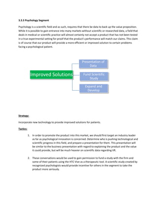 3.3.3 Psychology Segment
Psychology is a scientific field and as such, requires that there be data to back up the value proposition.
While it is possible to gain entrance into many markets without scientific or researched data, a field that
deals in medical or scientific practice will almost certainly not accept a product that has not been tested
in a true experimental setting for proof that the product’s performance will match our claims. This claim
is of course that our product will provide a more efficient or improved solution to certain problems
facing a psychological patient.
Strategy:
Incorporate new technology to provide improved solutions for patients.
Tactics:
1. In order to promote the product into this market, we should first target an industry leader
as far as psychological innovation is concerned. Determine who is pushing technological and
scientific progress in this field, and prepare a presentation for them. This presentation will
be similar to the business presentation with regard to explaining the product and the value
it could provide, but will be much heavier on scientific data regarding VR.
2. These conversations would be used to gain permission to fund a study with the firm and
some of their patients using the HTC Vive as a therapeutic tool. A scientific study created by
recognized psychologists would provide incentive for others in the segment to take the
product more seriously.
Improved Solutions
Presentation of
Data
Fund Scientific
Study
Expand and
Develop
 