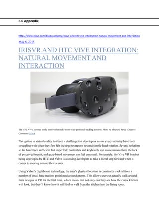 6.0 Appendix
http://www.irisvr.com/blog/category/irisvr-and-htc-vive-integration-natural-movement-and-interaction
May 6, 2015
IRISVR AND HTC VIVE INTEGRATION:
NATURAL MOVEMENT AND
INTERACTION
The HTC Vive, covered in the sensors that make room-scale positional tracking possible. Photo by Maurizio Pesce (Creative
Commons/flickr)
Navigation in virtual reality has been a challenge that developers across every industry have been
struggling with since they first felt the urge to explore beyond simple head rotation. Several solutions
so far have been sufficient but imperfect; controllers and keyboards can cause nausea from the lack
of perceived inertia, and gaze-based movement can feel unnatural. Fortunately, the Vive VR headset
being developed by HTC and Valve is allowing developers to take a literal step forward when it
comes to moving around their scenes.
Using Valve’s Lighthouse technology, the user’s physical location is constantly tracked from a
number of small base stations positioned around a room. This allows users to actually walk around
their designs in VR for the first time, which means that not only can they see how their new kitchen
will look, but they’ll know how it will feel to walk from the kitchen into the living room.
 